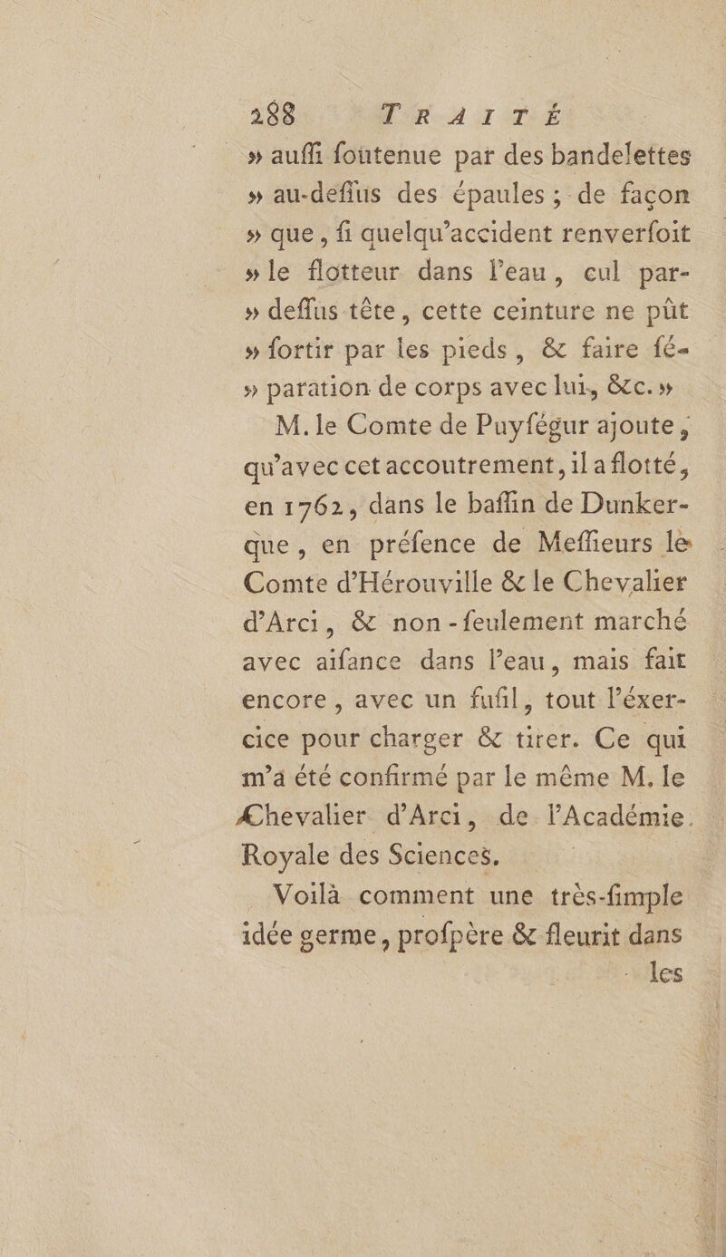 » aufli foutenue par des bandelettes » au-defius des épaules ; de facon » que, fi quelqu’accident renverfoit »le flotteur dans l’eau, cul par- » deflus tête, cette ceinture ne pût » fortir par les pieds, &amp; faire f6- » paration de corps avec lux, &amp;cc.» M. le Comte de Puyfégur ajoute, qu'avec cet accoutrement,ilaflotté, en 1762, dans le baflin de Dunker- que, en préfence de Meffieurs le _ Comte d'Hérouville &amp; le Chevalier d'Arci, &amp; non-feulement marché avec aifance dans l’eau, mais fait encore, avec un fufñl, tout l’éxer- cice pour charger &amp; tirer. Ce qui m'a été confirmé par le même M. le Æhevalier d’Arci, de l’Académie. Royale des Sciences, Voilà comment une très-fimple idée germe, profpère &amp; fleurit dans les