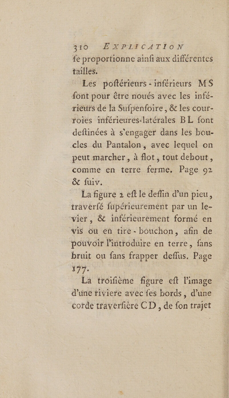 to LE wrrs CATION fe proportionne aiafi aux différentes tailles. Les poftérieurs - inférieurs MS font pour être noués avec les infé- rieurs de la Sufpenfoire , &amp; les cour- roies inférieures-latérales BL font deftinées à s'engager dans les bou- cles du Pantalon, avec lequel on peut marcher, à flot, tout debout, comme en terre ferme. Page 92 &amp; fuiv. _ La figure 2 eft le deflin d’un pieu, traverfé fupérieurement par un le- vier, &amp; inférieurement formé en vis où eû tire - bouchon, afin de pouvoir l'introduire en terre, fans bruit ou fans frapper deflus. Page ir. | La troifième figure eft l’image d’une tiviere avec {es bords, d’une code traverfière CD , de {on trajet