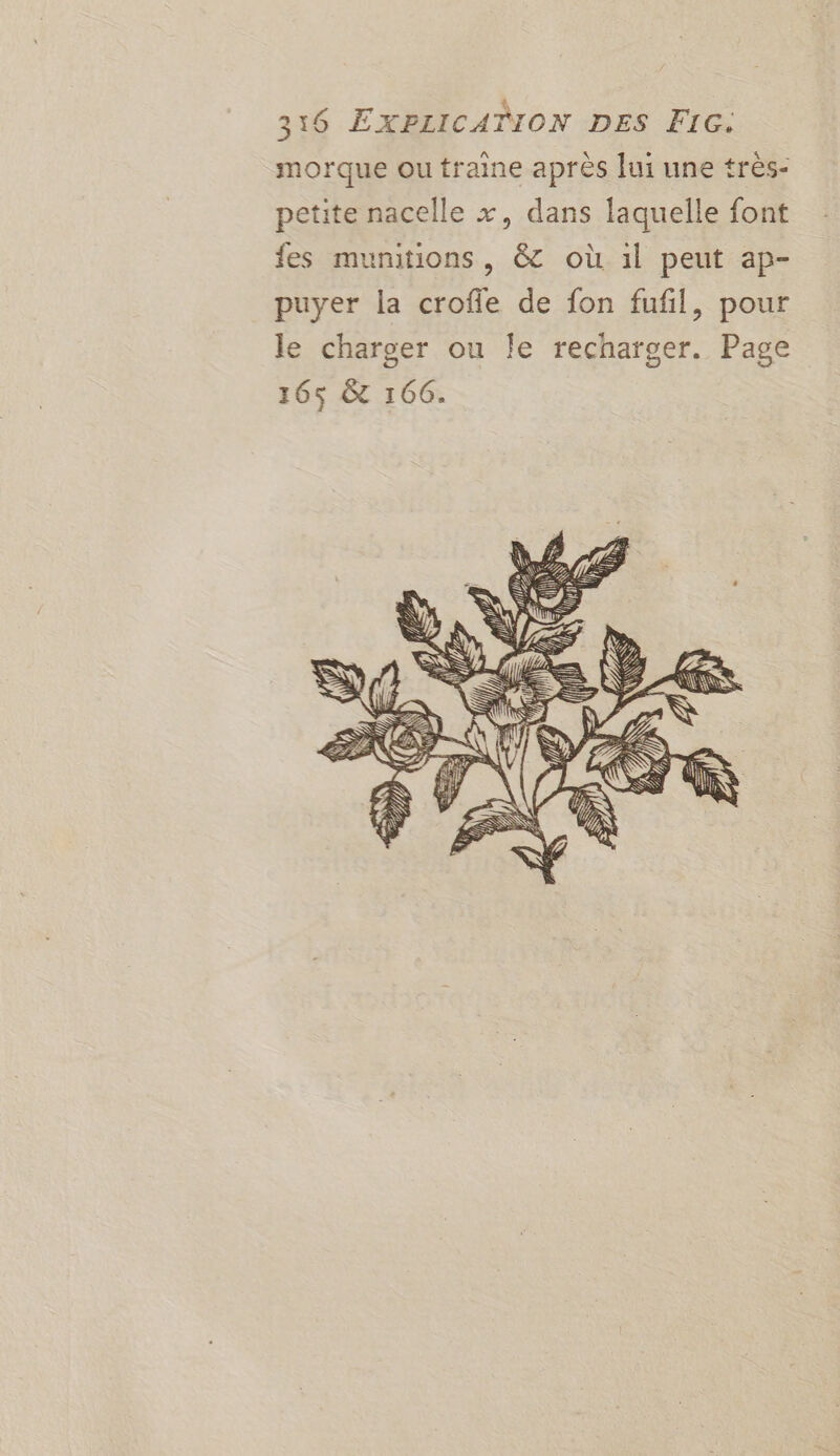 3:16 EXPLICATION DES FIG. morque ou traine après lui une très- petite nacelle x, dans laquelle font fes munitions , &amp; où 1l peut ap- puyer la crofie de fon fufil, pour le charger ou Îe recharger. Page 165$ &amp; 166.