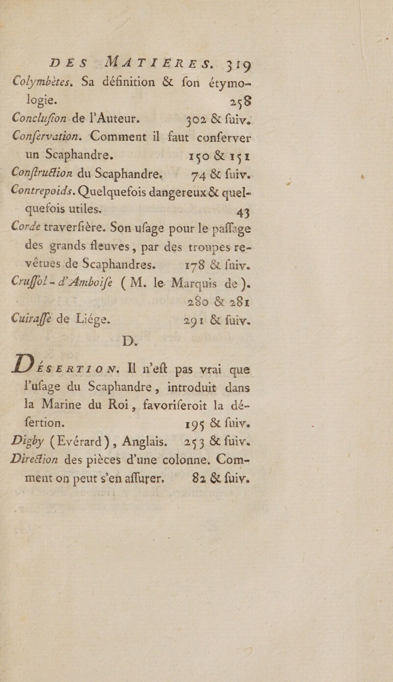 Colymbètes. Sa définition &amp; fon étymo- logie. 258 Conclufion de Auteur. 302 &amp; fuiv. Confervation. Comment il faut conferver un Scaphandre, 1,0 &amp;1SE _ Conftruélion du Scaphandre. 7.4 &amp; fuiv. Contrepoids. Quelquefois dangereux &amp; quel- quefois utiles. 43 Corde traverfière. Son ufage pour le paffage des grands fleuves, par des troupes re- vètues de Scaphandres. 178 &amp; faiv. Cruffol- Amboife (M. le Marquis de ). 280 &amp; 281 Cuiraffe de Liége. 291 &amp; fuiv. D. 1): ERTION. Îl seft pas vrai que l’ufage du Scaphandre, introduit dans la Marine du Roi, favoriferoit la dé- fertion. 195 &amp; fuiv. Digby (Evérard), Anglais. 253 &amp; fuiv. Direétion des pièces d’une colonne. Com- ment on peut s'en aflurer. 82 &amp; fuiv.