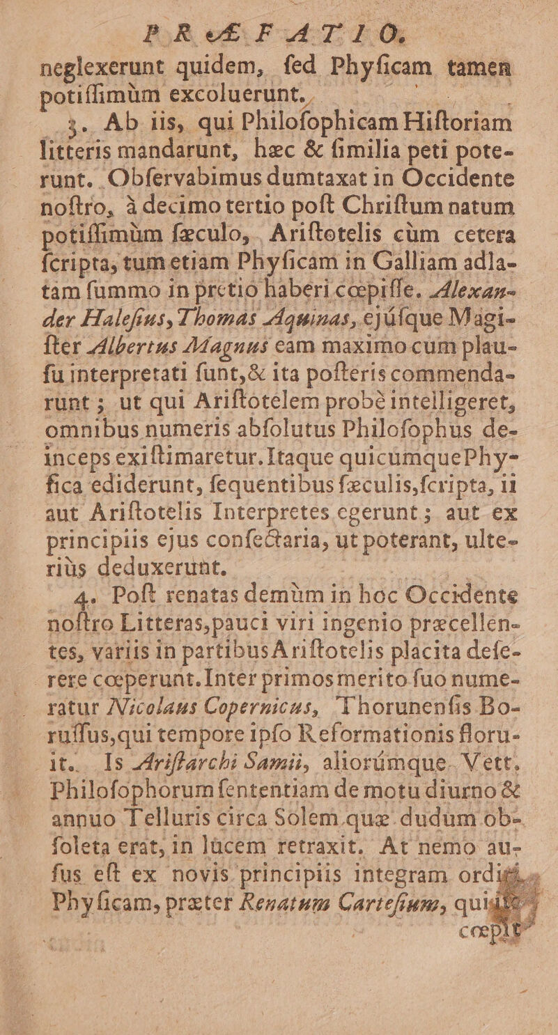 ic Bg Red Prud oU neglexerunt quidem, fed Phyficam tamen potiffimüm excoluerunt., — |... Ab iis, qui Philofophicam Hiftoriam litteris mandarunt, hec &amp; fimilia peti pote- runt. Obfervabimus dumtaxat in Occidente noftro, à decimo tertio poft Chriftum natum potiffimüm feculo, . Ariftetelis cüm cetera fcripta, tum etiam Phyficam in Galliam adla- tam fummo in prctio haberi ceepiffe. 4fexaz- der Halefeus, Thomas Aquinas, ejüíque Magi- fter dibertus Magnus cam maximo cum plau- fu interpretati funt,&amp; ita poftéris commenda- runt; ut qui Ariftotelem prob? intelligeret, omnibus numeris abfolutus Philofophus de- inceps exiflimarctur. Itaque quicümquePhy- fica ediderunt, fequentibus feculis.fcripta, ii aut Ariftotelis Interpretes cgerunt ; aut ex principiis ejus confeGtaria, ut poterant, ulte- riüs deduxerunt. | 4. Poft renatas demüm in hoc Occidente noftro Litteras,pauci viri ingenio przcellen- tcs, variis in partibusA riftotelis placita deíe- rere coeperunt. Inter primos merito fuo nume- ratur ZVicolaus Copernicus, Thorunenfis Bo- ruffus,qui tempore ipfo R eformationis floru- ate Ts riflarchi Samii, aliorümque. Vett. Philofophórum fententiam de motu diurno &amp; annuo Telluris circa Solem. quz. dudum ob- foleta erat; in Jacem retraxit. At nemo au- fus eft ex novis. principiis integram ordij E ficam, prater Renatum Cartefrumz, quis