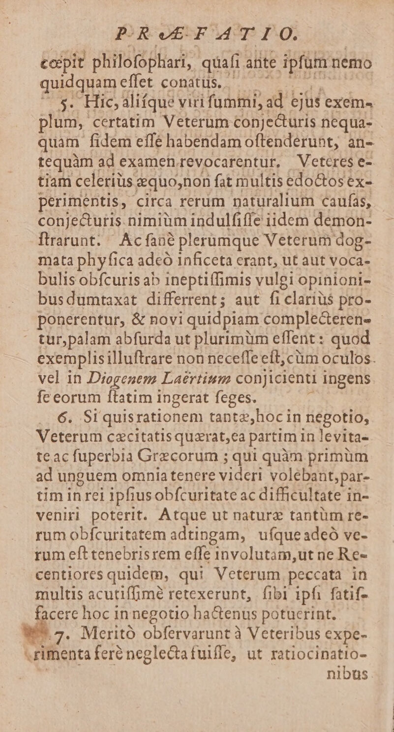 P-R e£ F AT I OQ. cocpit philofophari, quafi. ante ipfum nemo quidquam effet conatus. 5. Hic; alifque viri fummi, ad ejus exem« plum, certatim Veterum conjecturis nequa- quam fidem effé habendam oftenderunt, an- tequàm : ad examen. FEX pcatentE Veteres e- tiam celerius &amp;quo,non fat multis edoctos ex- perimentis, c circa rerum naturalium caufas, conje&amp;uris.nimiüm indulfiffe iidem demon- flrarunt. ' Acfané plerimque Veterum dog- mata phyfica adeó 1nficeta erant, ut aut voca- bulis obfcuris ab ineptiffimis vulgi opinioni- busdumtaxat differrent; aut fi clarius pro- ponerentur, &amp; novi quidpiam. compleceren- tur,palam abfurda ut plurimüm effent: quod exemplisilluftrare non neceffe eft, cüm oculos. vel in Diogenem Laertinm conjicienti ingens fe eorum ftatim ingerat feges. E ...6. Si quisrationem tanta;hoc in negotio, Veterum cazcitatis quarat,ea partim in levita- teac fuperbia Grecorum ; qui quàm primüm ad unguem omnia tenere videri volebant;par- tim in rei iphusobfcuritate ac difficultate in- veniri poterit. Atque ut natura tantüm re- rum obfcuritatem adtingam, uíqueadeó ve- rum efttenebrisrem effe involutam,ut ne Re- centiores quidem, qui Veterum peccata in multis acutiffimé retexerunt, fibi ipfi fatif- E cere hoc in negotio ha&amp;enus potucrint. .7. Meritó obfervarunt à Veteribus expe- -rimenta feré neglectatuiffe, ut ratiocinatio- nibus.