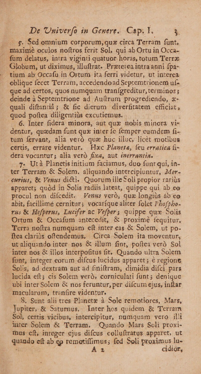 —— &amp;. Sed omnium corporum, qux circa Terram funt, . maxime oculos noftros ferit Sol, qui ab Ortu in Occa- fum delatus, intra viginti quatuor horas, totum ''errz Globum, ut diximus, illuftrat.. Przterea intra anni fpa- tium ab Occafu in Ortum ita ferri videtur, ut interea oblique fecet Terram, accedendoad Septemtrionem uf- que ad certos, quos numquam tranígreditur, terminos ; deinde à Septemtrione ad Au(irum progrediendo, x- quali diftantià; &amp; fic dierum diverfitatem efficiat, quod poftea diligentiüs excutiemus. ! -.. 6. Inter fidera minora, aut quz nobis minora vi- dentur, quzdam funt quz inter íe femper eumdem fi- tum íervant, alia veró qux huc illuc, licét motibus certis, errare videntur. Hxc Píaneta, ieu erratica i» dera vocantur; alia veró fixa, aut émerrantia. - 7. Utà Planetis initium faciamus, duo funt qui, in- ter Terram &amp; Solem. aliquando intercipiuntur, Mer- - €uritus, &amp; Venus dici. Quorum illeSoli propior raris spparet; quód in Solis radiis lateat, quippe qui ab eo procul non difcedit. Venus veró, quz longiüs áb eo abit, facillime cernitur; vocaríque aliter folet Pbofpbo- rus &amp; Hefperus, Lucifer ac Vefbers quippe qux Solis Ortum &amp; Occafum antecedit, &amp; proximé fequitur, Terra noftra numquam eít inter eas &amp; Solem, ut po- ftea clariüs oftendemus. Circa Solem ita moventur, ut aliqusndo inter. nos &amp; illum fint, po(tea veró Sol inter nos &amp; illos interpofitus fit, Quando ultra Solem .— funt, integer eorum difcus lucidus apparet; é regione - Solis, ad dextram aut ad finiftram, dimidia difci pars - lucida eft; cis Solem veró, corniculati funt; denique ubi inter Solem &amp; nos feruntur, per diícum ejus, inftar macularum, tran(ire videntur. 8. Sunt alii tres Planete à Sole remotiores, Mars, lupiter, &amp; Saturnus. Inter hos quidem &amp; Terram Sol, certis vicibus, intercipitur, numquam vero ili inter Solem &amp; 'Terram. Quando Mars Soli proxi- mus eft, integer cjus difcus colluftratus apparet, ut quando eft ab ep remotiffimus; fed Soli proximus lu- AC $42 À cidior,