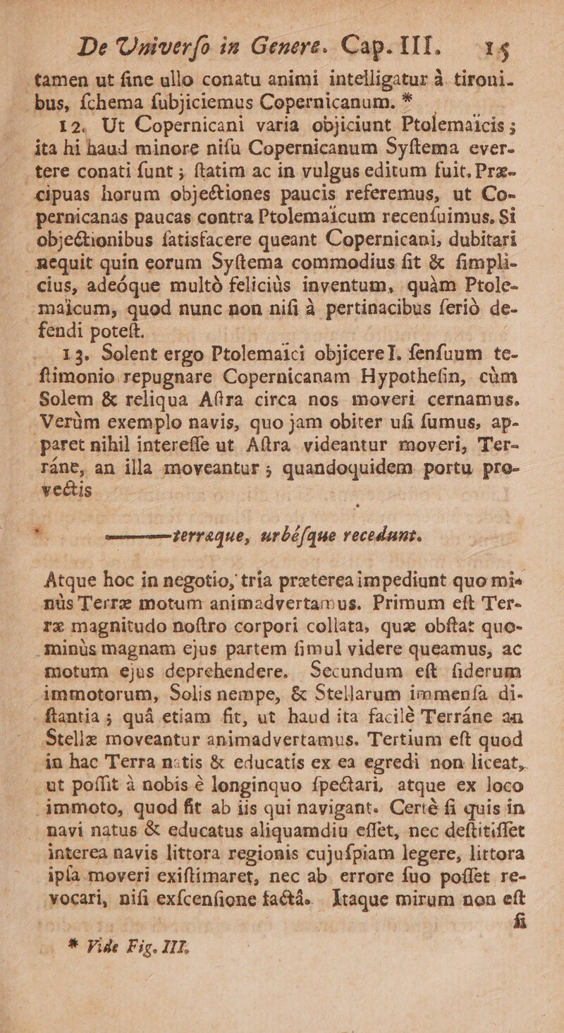 tamen ut fine ullo conatu animi intelligatur à. tironi. bus, fchema fubjiciemus Copernicanum. * 12. Ut Copernicani varia objiciunt Ptolemaicis ; ita hi haud minore nifu Copernicanum Syftema ever- . tere conati funt ; ftatim ac in vulgus editum fuit, Prz- «ipuas horum obje&amp;ciones paucis referemus, ut Co- pernicanas paucas contra Ptolemaicum receníuimus, Si obje&amp;ionibus fatisfacere queant Copernicani, dubitari Requit quin eorum Syftema commodius fit &amp; fimpli- cius, adeóque multó feliciüs inventum, quàm Ptole- majicum, quod nunc non nifi à pertinacibus ferió de- fendi poteft. 13. Solent ergo Ptolemaici objicereT. fenfuum tc- ftimonio repugnare Copernicanam Hypothefin, cüm Solem &amp; reliqua A(tra circa nos moveri cernamus. Verüm exemplo navis, quo jam obiter ufi fumus, ap- paret nihil intereffe ut Aftra videantur moveri, Ter- ins, an illa moveantur ; quandoquidem portu pro- vectus i — jerraque, urbé(que recedunt. Atque hoc in negotio, tria prxterea impediunt quo mi« nüs Terrz motum animadvertamus. Primum eft Ter- rx magnitudo noftro corpori collata, qua obftat quo- .Aminüs magnam ejus partem fimul videre queamus, ac motum ejus deprehendere. Secundum eft fiderum immotorum, Solis nempe, &amp; Stellarum immenía di- .ftantia ; quà etiam fit, ut haud ita facilé Terráne aa Stelle moveantur animadvertamus. Tertium eft quod 4n hac Terra n:tis &amp; educatis ex ea egredi non liceat, ut poffit à nobis é longinquo fpectart atque ex loco .immoto, quod fit ab iis qui navigant. Certé fi quis in navi natus &amp; educatus aliquamdiu effet, nec deftitiffet interea navis littora regionis cujufpiam legere, littora ipla. moveri exiftimaret, nec ab. errore fuo poffet re- vocari, nifi exfcenfione factà. Itaque mirum non eft í4 fü