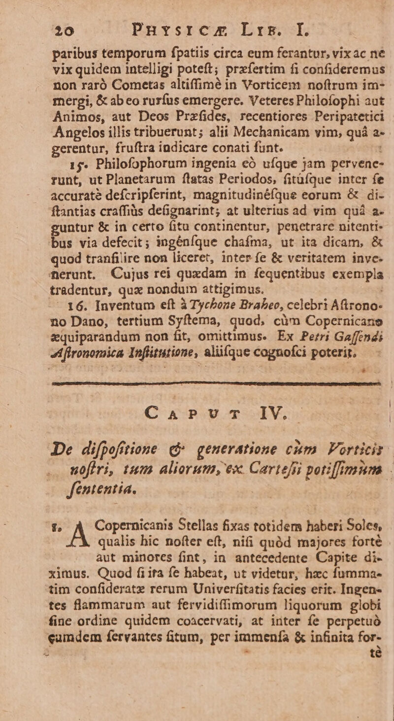 paribus temporum fpatiis circa eum ferantur, vixac ne vix quidem intelligi poteft; przíertim fi confideremus non raró Cometas altiffimé in Vorticem noftrum im- mergi, &amp; ab eo rurfus emergere. Veteres Philofophi aut Animos, aut Deos Przefides, recentiores Peripatetici Angelos illis tribuerunt; alii Mechanicam vim, quà a- gerentur, fruftra indicare conati funt. 1 15. Philofophorum ingenia eó ufque jam pervenc- runt, ut Planetarum flatas Periodos, fitüíque inter fe accurate defcripferint, magnitudinéfque eorum &amp; di- ftantias craffiüs deGgnarint; at ulterius ad vim quà a. guntur &amp; in certo fitu continentur, penetrare nitenti- bus via defecit; ingénfque chafma, ut ita dicam, &amp; quod tranfi'ire non liceret, inter fe &amp; veritatem inve. ferunt. Cujus rei quxdam in fequentibus exempla tradentur, qux nondum attigimus. | - 16. Inventum eft à Tycboze Brabeo, celebri Aftrono- no Dano, tertium Syftema, quod, càm Copernicane zquiparandum non fit, omittimus. Ex Perri Gaffendi zd fironomica Infütutione, alüfque cognofci poterit. — * CaPUT IV. De difpofitione qj generatione cim Vorticis nofiri, tum aliorum, ex Cartejii potiffimum : fententia. gf. Copernicanis Stellas fixas totidem haberi Soles, qualis bic nofter eft, nifi quód majores forté aut minores fint, in antecedente Capite di- ximus. Quod fiita fe habeat, ut videtur, hzc fumma- tim confideratx rerum Univerfitatis facies erit. Ingen- tes flammarum aut fervidiffimorum liquorum globi fine ordine quidem coacervati, at inter fe perpetuó eamdem fervantes fitum, per immenfa &amp; infinita for- -  té