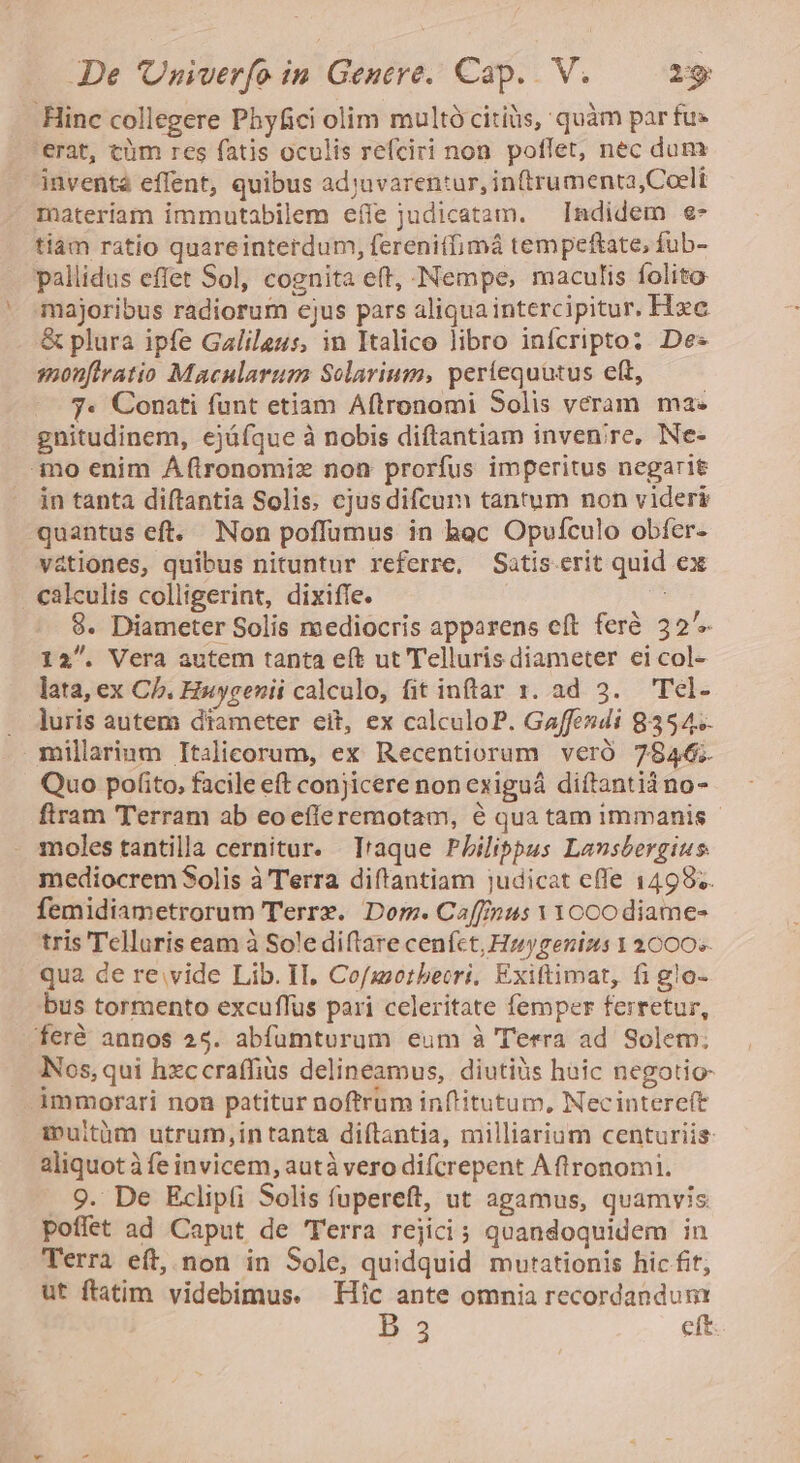 Hinc collegere Phyfici olim multó citiüs, quàm par fu» erat, cüm res fatis oculis refciri non poffet, nec dum inventé effent, quibus adjuvarentur, in(trumenta,Coelt materiam immutabilem eííe judicatam. Indidem e- tiam ratio quareinterdum, ferenitfimá tempeftate, fub- pallidus effet Sol, cognita eft, Nempe, maculis folito majoribus radiorum cjus pars aliqua intercipitur. Hxc &amp; plura ipfe Galileus, in Italico libro infcripto: De- smonfiratio Macularum Solarium, períequütus eft, 7. Conati funt etiam Aftronomi Solis veram ma« gnitudinem, ejüfque à nobis diftantiam invenire, Ne- no enim Á(ftronomiz non prorfus imperitus negarit in tanta diftantia Solis. cjus difcum tantum non videri quantus eft. Non poffumus in hac Opufculo obíer- vationes, quibus nituntur referre, Satis.erit quid ex . calculis colligerint, dixifle. A 8. Diameter Solis mediocris apparens eft feré 32^. 12. Vera autem tanta eít ut Telluris diameter ei col- lata, ex Cb. Huygenii calculo, fit inftar 1. ad 3. —Tel- . duris autem diameter eit, ex calculoP. Gaffesdi 8354. millarinm Italicorum, ex Recentiorum veró 7846; Quo pofito, facile eft conjicere non exiguá diftantià no- flram Terram ab eoefieremotam, 6 qua tam immanis moles tantilla cernitur. T'aque Philippus Lansbergius. mediocrem Solis à Terra diftantiam judicat effe 1498.. femidiametrorum Terrx. Dom. Ca[finus VYocodiame- tris Telluris eam à Sole diffare cenfct, Hzygenizs 1 2000» qua de re. vide Lib. IL, Cofszotbecri, Exiftimat, fi glo- bus tormento excuffus pari celeritate femper ferretur, feré annos 25. abfümturum eum à Terra ad Solem; Nos, qui hzccraffiüs delineamus, diutiüs huic negotio- immorari non patitur noftrum inftitutum, Necintereít muitüm utrum,intanta diítantia, milliarium centuriis: aliquot à fe invicem, autà vero difcrepent Aft ronomi. 9. De Eclipfi Solis fupereft, ut agamus, quamvis poffet ad Caput de Terra rejici ; quandoquidem in Terra eft,;non in Sole, quidquid mutationis hic fit, ut ftatim videbimus. Hic ante omnia recordandum D. eft