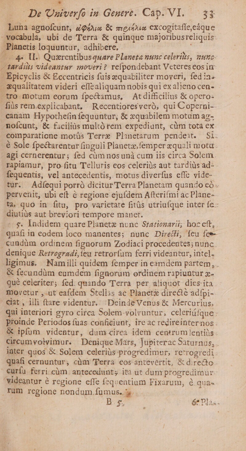 * De 'Univerfo in Genere. Cap. VI. 3$ Luna agnofcunt, ZQ4Aie &amp; me1ifous excogitafle,eáque »vecabula, ubi de Terra &amp; quinque majoribusreliquis -Planetis loquuntur, adhibere, ! ——4« lI. Quzrentibusquare Planeta nunc celeritts, munc- - Tardiits videantur moveri ? refpondebant Veteres eos i - Epicyclis &amp; Eccentricis fuis aequabiliter moveri, fed ia^ «qualitatem videri effealiquam nobis qui ex alieno cen- -tro motum eorum ípectamus, Atdifficilius &amp; opero- -fiüsrem.explicabant, Recentioresveró; qui Coperni-- canam Hypothefinfequuntur, &amp; zquabilem motam az- noícunt, &amp; ficilis multó rem expediunt, cüm tota ex comparatione motüs Terre Planetarum pendeit. Si. é Sole fpectarentur finguli Planetz.femper xquali mota agi cernerentur; fed cüm nosunà cum iis circa Solem. rapiamur, pro.fitu Telluris eos celeriüs aut tardius ad- Íequentis, vel antecedentis, motus diverfus effe vide- tur. Adíequi porró dicitur Terra Planetam quando eó-. pervenit, ubi eft à regione ejufdem Afteriími ac Plane- ta quo in fitu, pro varietate fitüs utriuíque inter fe- diutiüs aut breviori tempore manet. «5$. Indidem quare Planetz nunc Stationarii; hoc eft, - quafi in eodem loco manentes; nunc Diredi, Íícu fee- .&amp;undüm ordinem fignorum Zodiaci procedentes; nunc. denique Rerrogradi,ieu retrorfum ferri videantur, intel. ligimus. Namilli quidem femper in eamdem partem, . &amp; fecundüm eumdem fignorum ordinem rapiuntur x- Qué celeriter; fed. quando Terra per aliquot dies: ita . movetur ,-ut eafdem Stellis ac Planeti directé adfpi- ciat , illi (tare videntur. :DeindeVenus &amp; Mercurius, qui interiori gyro circa Solem.volvuntur; celeriáfque: Ptoinde Periodos fuas conficiunt, ire ac redireinternos . &amp; ipfum videntur, dam cirea idem centrum lentiüs: Circumvolvimur. Denique Mars, Jupiterac Saturnus, inter quos &amp; Solem celeriüs progredimur; re'rogredi quafi cernuntur, càm Terra eos antevertit, &amp; direào ' curfu. ferri.cüm antecedunt; ita ut dum progredimur videantur é rcgione effe fquentiam Fixarum, à qua» rum regione nondum.fumus. y, D. $5 í ét Plài.