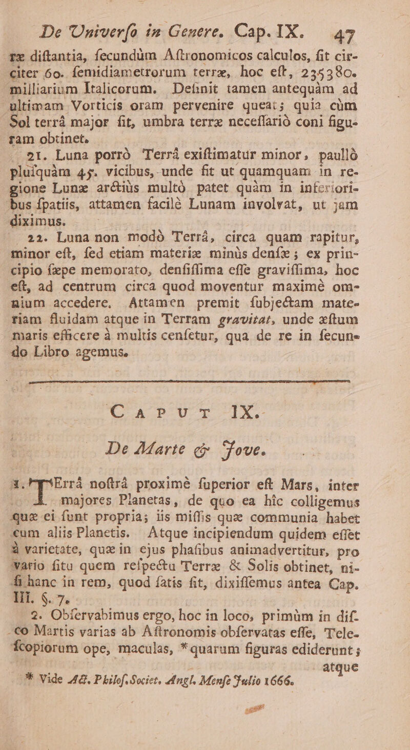 Tx diftantia, fecundum A ftronomicos calculos, fit cic- citer 6o. femidiametrorum terrx, hoc eft, 235380. milliarium Italicorum. | Definit tamen antequàm ad ultimam Vorticis oram pervenire queat; quia cüm Sol terrà major fit, umbra terr neceflarió coni figu- ram obtinet, 21. Luna porró Terrá exiftimatur minor, paulló pluiquàm 4j. vicibus, unde fit ut quamquam in re- gione Lunz arctius multó patet quàm in infcriori- bus fpatiis, attamen facilé Lunam involvat, ut jam diximus. . 22. Luna non modó Terrá, circa quam rapitur, minor eft, fed ctiam materix minüs denfe; ex prin- cipio fxpe memorato, denfiffima effe graviffima, hoc eft, ad centrum circa quod moventur maximé om- nium accedere. Attamen premit íubjectam mate- riam fluidam atque in Terram gravira/, unde xftum maris efficere à multis cenfetur, qua de re in fecune do Libro agemus, «A PUT IX. De Marte cj Tove. Ere noítrá proximé fuperior eft Mars, inter . 4 majores Planetas, de quo ea hic colligemus Quz ei funt propria; iis miffis que communia habet «um aliis Planetis. Atque incipiendum quidem effet À varietate, qux in ejus phafibus animadvertitur, pro Wario fitu quem relpe&amp;u 'T'erre &amp; Solis obtinet, ni- fi hanc in rem, quod íatis fit, dixiffemus antea Cap. Iii. $. 7. 2. Obfervabimus ergo, hoc in loco, primüm in dif- -€o Mertis varias ab Aftronomis obfervatas effe, 'T'ele- fcopiorum ope, maculas, *quarum figuras ediderunt ; atque ** Vide 42. P bilvf. Societ, angl. Menfe Sfedio X666. 3 P d É