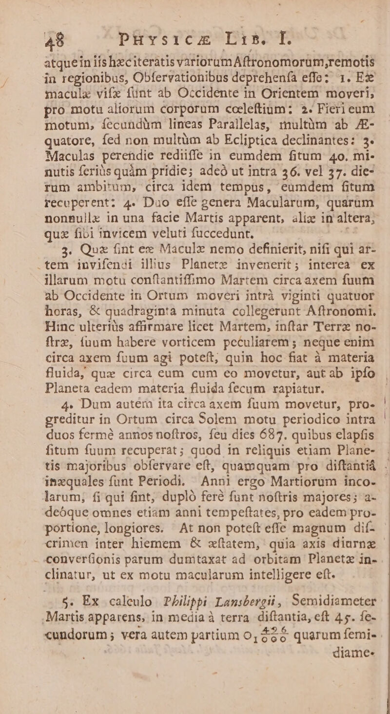 atquein iis hzciterátis variorum Aftronomorum,remotis in regionibus, Obfervationibus deprehenía effe? 1. Ex maculx vife funt ab Occidente in Orientem moveri; pro motu aliorum corporum coeleftium: 2. Fieri eum motum, íecundüm lineas Parallelas, multüm ab /E- quatore, fed non multüm ab Ecliptica declinantes: 3. Maculas perendie rediiffe in eumdem fitum 4o. mi- nutis fcriüs quàm pridie; adcó ut intra 36. vel 37. die- rum ambitum, circa idem tempus, eumdem fitum recoperent: 4. Duo effe genera Macularum, quarum nonBullx in una facie Martis apparent, alix in altera, quz fibi invicem veluti fuccedunt. . 3. Qux fint ex Maculx nemo definierit, nifi qui ar- .tem invifenoi ilhus Planete invenerit; interea ex illarum motu conftantiffimo Martem circa axem fuum ab Occidente in Ortum moveri intrà viginti quatuor horas, &amp; quadraginta minuta collegerunt Aftronomi. Hinc ulteriüs affirmare licet Martem, inftar 'T'errz no- ftrz, fuum habere vorticem peculiarem ; neque enim circa axem fuum agi poteft, quin hoc fiat à materia fluida, quz circa eum cum eo moycetur, aut ab ipfo Planeta eadem materia fluida fecum rapiatur. 4» Dum autéra ita circa axem fuum movetur, pro- greditur in Ortum circa Solem motu periodico intra duos fermé annos noftros, feu dies 687. quibus elapfis fitum fuum recuperat ; quod in reliquis etiam Plane- inxquales funt Periodi. Anni ergo Martiorum inco- larum, fi qui fint; dupló feré funt noftris majores; a- deóque omnes etiam anni tempeftates, pro eadem pro- portione, longiores. At non poteft effe magnum dií- - conver(ionis parum dumtaxat ad orbitam Planetz in- clinatur, ut ex motu macularum intelligere eft. j. Ex caleulo Pbilippi Lansbergii, Semidiameter . Martis apparens, in media à terra. diftantia, eft 45. fe- diame-