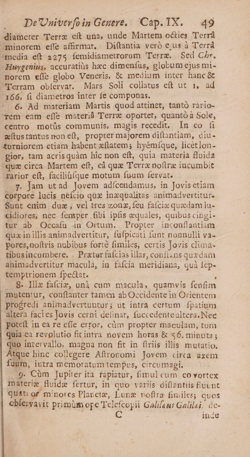 diameter Terre eft una, unde Martem octies Terr ominorem effe afirmar, Di(lantia veró e;us à Terrá media eft 3275 Íemidiametrorum Terrz. Sed Cbr. Huygenius, accuratius hzc dimenfus, globum ejus mi- norem effe globo Veneris, &amp; medium inter hanc&amp; 'Perram obíervat. Mars Soli collatus eft ut 1, ad -166. fi diametros inter ie componas. 6. Ad materiam Martis quod attinet, tantó rario- yem eam effe materi Terrz oportet, quantóà Sole, centro motüs communis, magis recedit, In co íi zítustantus non eft, propter majorem diftantiam, diu- £urniorem etiam habent xflatem; hyémíque, licetlon- gior, tam acrisquàm hic non eft, quia materia uida quz circa Martem eft, cà qux Terrx noftrz incumbit rarior eft, faciliaíque motum fuum fervat. 7. Jam utad Jovem adícendamus, in Jovisetiam corpore lucis neício qux inzqualitas animadvertitur. Sunt enim duz, vel tres zonz, feu faífciz quxdam lu- cidiores, nec femper fibi ipfis equales, quibus cingi- tur ab Occaífu in Ortum. Propter inconílantiam qux in illis.animadvertitur, fufpicati funt nonnulli va- pores,noftris nubibus forté fimiles, certis Jovis clima- tibusincumbere. . Pratar faícias illas, conftans quzdam animadvertitur macula, in faícia meridiana, quà 1cp- temptrionem fpe&amp;at. ; . 8. llle fafciz, unà cam macula, quamvis fenfim matentur, conftanter tamen ab Occidente in Orientem progredi animadvertuntur; ut intra certum fpatium altera facies Jovis cerni delinat, fuccedentealtera. Nee poteft in ea re effe error, cüm propter maculam, tum quia.ea revolutio fitintra novem horas &amp; 56. minuta; quo intervallo, magna non fit in flriis illis mutatio. | Atque hinc collegere Aflronomi Jovem circa axem fuum, intra memoratum tempus, circumagi. Lis Wt . 9: Cum Jupiter ita fapiatur, bmmul cum eo vortex materiz fluide fertur, in quo variis diflantiis fiuunt quittof minores Plaretz, Lung noftra fimiles qvos oblervayit primüm ope Telefcopii Galil4us Galilsi. dc- | C : inde