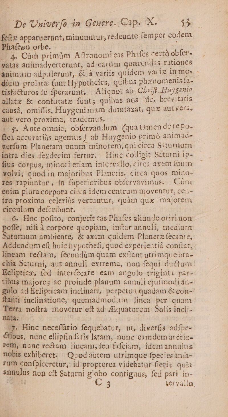 feft» apparuerunt, minuuntur, redeunte femper eodem Phafeon orbe. : | r -- 4. Cüm primm Aftronomi eas Phifes certó obfer. yatas animadverterunt, ad.carüm quarendas rationes animum adpulerunt,. &amp; à variis quidem varie in me- dium prol:tz funt Hypothefes, quibus phxnomenis fa. tisfacturos fe fperarunt, Aliquot ab CLrift. Huygenio allate &amp; confutatx funt; quibus nos hic, brevitatis causá, omiffis, Huygenianam dumtaxat, qux autvera, aut vero proxima, trademus. — | $. Ànteomnia, obfervandum (qua tamen derepo- ftex accuratiüs agemus ) ab Huygenio primó animade verfum Planetam unum minorem,quicirca Siturnum intra dies fexdecim fertur. Hinc colligit Saturni Ip- fius corpus, minori etiam intervallo, circa axem fuum xolvi; quod in majoribus Planetis. circa quos mino- res rapiuntur, in fuperioribus obfervavimus. Cüm enim plura corpora cicca idem centrum moventur, cea- tro proxima celeriüs vertuntur, quàm qua majorem circulum defcribunt. .56« Hoc pofito, conjecit eas Phafes aliunde oririnom pofle, nifi à corpore quopiam, inftar annuli, medium Saturnum ambiente, &amp; axem quidem Planetz fecantc, Addendum eft huic hypothefi, quod experientià conftat, lineam rectam, fécundüm quam exftant utrimquebra- chia Saturni, aut annuli extrema, non fequi ductum Ecliptice, fed interfecare eam angulo triginta par- tibus majore; ac proinde planum annuli ejufmodi 4n« gulo ad Eclipticam inclinari, perpetua quadam &amp; con- ftanti inclinatione, quemadmodum ]inea per quam Terra noftra movetur eft ad /quatorem Solis incli- nata. - ks ^7. Hinc neceffario fequebatur, ut, diverfis adfpe- &amp;tibus, nunc ellipfin fatis latam, nunc eamdemarétic- rem, nunc re&amp;am lineam,;íeu fafciam, idemannulus nobis exhiberet. Quod autem utrimque fpeciesan(a- rum confpiceretur, id propterea videbatur fieri; quia annulus non eft Saturni globo contiguus, fed pari in-