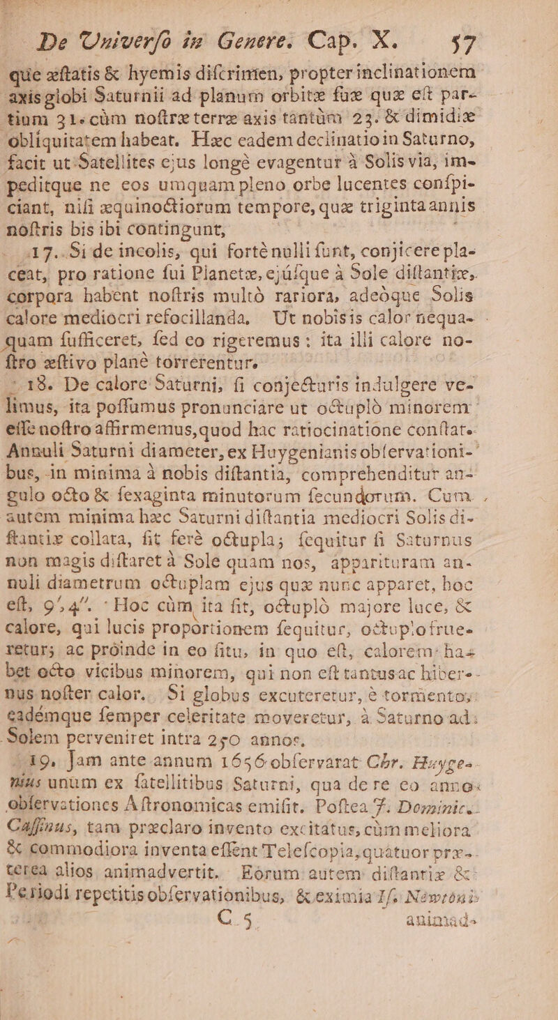 que xftatis &amp; hyemis difcrimen, propterinclinationem -axisglobi Saturnii ad planum orbitz fux quz cít par- tium 21«cüm noftreterre axis tántàm 23. &amp; dimidi obliquitatem habeat, Hxc eadem deciinatioin Saturno, facit ut Satellites ejus longà evagentur à Solis via, im- peditque ne eos umquam pleno orbe lucentes conípi- ciant, nifi xquinoctiorum tempore, qua triginta annis noftris bis ibi contingunt, , :17..Si de incolis, qui forténulli funt, conjicere pla- ceat, pro ratione fui Planetz, ejüíque à Sole dilttantiz,. corpora habent noftris multó rariora, adeóque Solis quam fufficeret, fed eo rigeremus : ita ilii calore no- ftro eftivo plané torrerentur. ^. 18. De calore Saturni, fi conje&amp;auris indulgere ve- limus, ita poffumus pronunciare ut octupló minorem eíl: noftro afhrmemus,quod hac ratiocinatione conftat. Annuli Saturni diameter, ex Huygenianisobferva'ioni-' bus, in minima à nobis diftantia, comprehenditur an- £ulo octo &amp; fexaginta minutorum fecundorum. Cum autem minima hzc Saturni diftantia mediocri Solis di- ftantir collata, fit ferà o&amp;tupla; íequitur fi Saturnus non magis diffaret à Sole quam nos, ápparituram an- nuli diametrum octuplam ejus qux nunc apparet, hoc € 9.4. - Hoc cüm ita fit, octupló majore lace, &amp; calore, qui lucis proportionem fequitur, octupiofrue- retur; ac próinde in eo fitu, in quo e(t, calorem: has bet octo vicibus minorem, qui non eft tantusac hiber-- nus nofter calor... 5i globus excuteretur, 8 tormientoy: eadémque femper celeritate moverctur, à Saturno ad: Solem perveniret intra 250 annor. 19, Jam ante. annum 1656 ob(ervarat Cbr. H«yges- nius unum ex fatellitibus Saturni, qua dere co anro: obíervstiones Aftronomicas emifit. Poftea 7. Dozzinic. Caffnus, tam preclaro invento excitatus, cum meliora &amp; commodiora inventa effent Telefcopia;quátuor prx- - terea alios. animadvertit. Eorum autem diftanriz &amp; P'eriodi repctitisobfervationibus, &amp; eximia If. Néweóni: C.5 animad. *