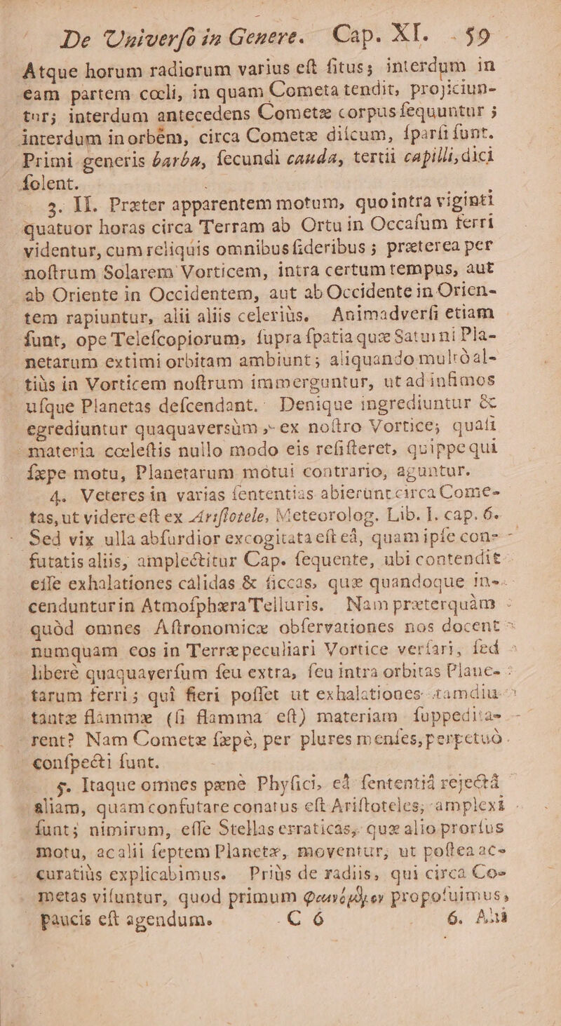 Atque horum radiorum varius eft fitus; interdum in eam partem coeli, in quam Cometa tendit, projiciun- tur; interdum antecedens Cometz corpus fequuntur ; interdum inorbém, circa Cometz diícum, fparíi funt. Primi generis o4róa, fecundi cauda, tertii capilli; dici folent. | 5. Il. Prater apparentem motum, quointra viginti quatuor horas circa Terram ab Ortu in Occafum terri videntur, cum reliquis omnibusfideribus ; praterea per noftrum Solarem Vorticem, intra certum tempus, aut ab Oriente in Occidentem, aut ab Occidente in Orien- tem rapiuntur, alii aliis celeriàs. — Animadver(i etiam funt, ope Telefcopiorum, fupra fpatia quz Saturni Pla- netarum extimi orbitam ambiunt ; aliquando mulróal- ..tiüs ia Vorticem noftrum immerguntur, utadinfimos ufque Planetas defcendant. Denique ingrediuntur &amp; egrediuntur quaquaversüm ,- ex noítro Vortice; quati materia. cocleftis nullo modo eis refifteret, quippequi Íxpe motu, Planetarum motui contrario, aguntur. 4. Veteresin varias fententias abierünc circa Come- tas, ut videre e(t ex z4£riffozele, Meteorolog. Lib. I. cap. 6. - Sed vix ulla abfurdior excogitata eft eá, quam ipfe con- futatisaliis, ampleétitur Cap. fequente, ubi contendit eíle exhalationes calidas &amp; ficcas, qux quandoque 1n-- cendunturin Atmofphra Telluris. Nam prxterquàm : quàd omnes ÁA(ítronomice obfervationes nos docent ^ numquam cos in Terrz peculiari Vortice veríari, fed liberé quaquaverfum feu extra, feu intra orbitas Plauc- : -farum ferri; qui fieri poffet ut exhalationes. tamdiu tinte flaámm (íi flamma. eft) materiam | fuppedi:a- rent? Nam Cometz (xpà, per plures meníes,perpcetuó. - €onfpe&amp;i funt. - $4. Itaque omnes pene Phy(üici, ed fententiá rejectá - .&amp;liam, quamconfutare conatus eft Ariftoteles; amplexi . funt; nimirum, eífe Stellas erraticas, qux alio proríus motu, acalii feptem Planete, moventur, ut poftea ac» curatiüs explicabimus. —Priüs de radiis, qui circa Cos metas vifuntur, quod primum Qenépdyey propofuimus,