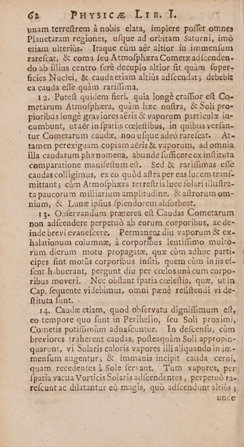 unam terreftrem à nobis elata, implere poffet omnes Planetaram regiones, ufque ad orbitam Saturni, imà etiam ulteriàs. Itaque cüm a&amp;r altior in immeníum rarcícat, &amp; coma feu Àtmofphzra Cometz adícenden- do ab illias centro feré decuplo altior fit quàm ífuper-: ficies Nuclei, &amp; caudaetiam altiüs adícendat; debebit ea cauda effe. quàm rariífima. 12. Poteft quidem fieri, quia longe craffior eft Co- metarum AÁtmofphxra, quàm hxc noftra, &amp; Soli pro- pioribus longé gravioresaéris &amp; vaporum particulx in- cumbunt, utaér in fpatiis coe]eftibus, in quibus verían- tur Cometarum caudz, non uíque adeó rareícat. — At- tamen perexiguam copiam aéris &amp; vaporum, ad omnia illa caudarum phxnomena, abunde fufficereex inftituta cemparatione manifeftum e(t, Sed &amp; rariffimas effe caudascolligimus, ex eo quód aftra per eas lucem traní- mittant; cüm Atmoíphzra terreftrisluce folari illu(tra- ta paucorum milliarium amplitudine, &amp; a(trorum om- nium, &amp; Lun ipíius fplendorem.abforbeat. | 13. O»fervandum praterea eft Caudas Cometarum non adícendere perpetuó ab eorum corporibus, ac de- indebrevievaneícere, Permanentdiu vaporum &amp; ex- halationum columnz, à corporibus lentifimo multo- - rüm dierum motu propagate, qux cüm adhuc parti. cipes fint motüs corporibus infit, quem cüm in iis ef- fent hibuerant, pergunt diu per ccelosunà cum corpo- ribus moveri. Nec obflant fpatia coeleftia, quz, utin Cap. fequente videbimus, omni pzné re(iftendi vi de- ftituta funt. 14.. Caudz ctiam, quod obfervatu digniffimum eft, eo tempore quo funt in Perihelio, feu Soli proximi, Cometis potiffimüm adnaícuntur. In defceníu, cüm breviores traherent caudas, poíteaquàm Soli appropin- quarunt, vi Solaris caloris vapores illi aliquando in im- menfum augentur; X immanis incipit cauda cerni, quam recedentes à Sole fervant. Tum. vapores, per. fpatia vacua Vorticis Solaris adfcendentes , perpetuó ra- rcícuntac dilatantur eó magis, quà adícendunt altiüs ; unce