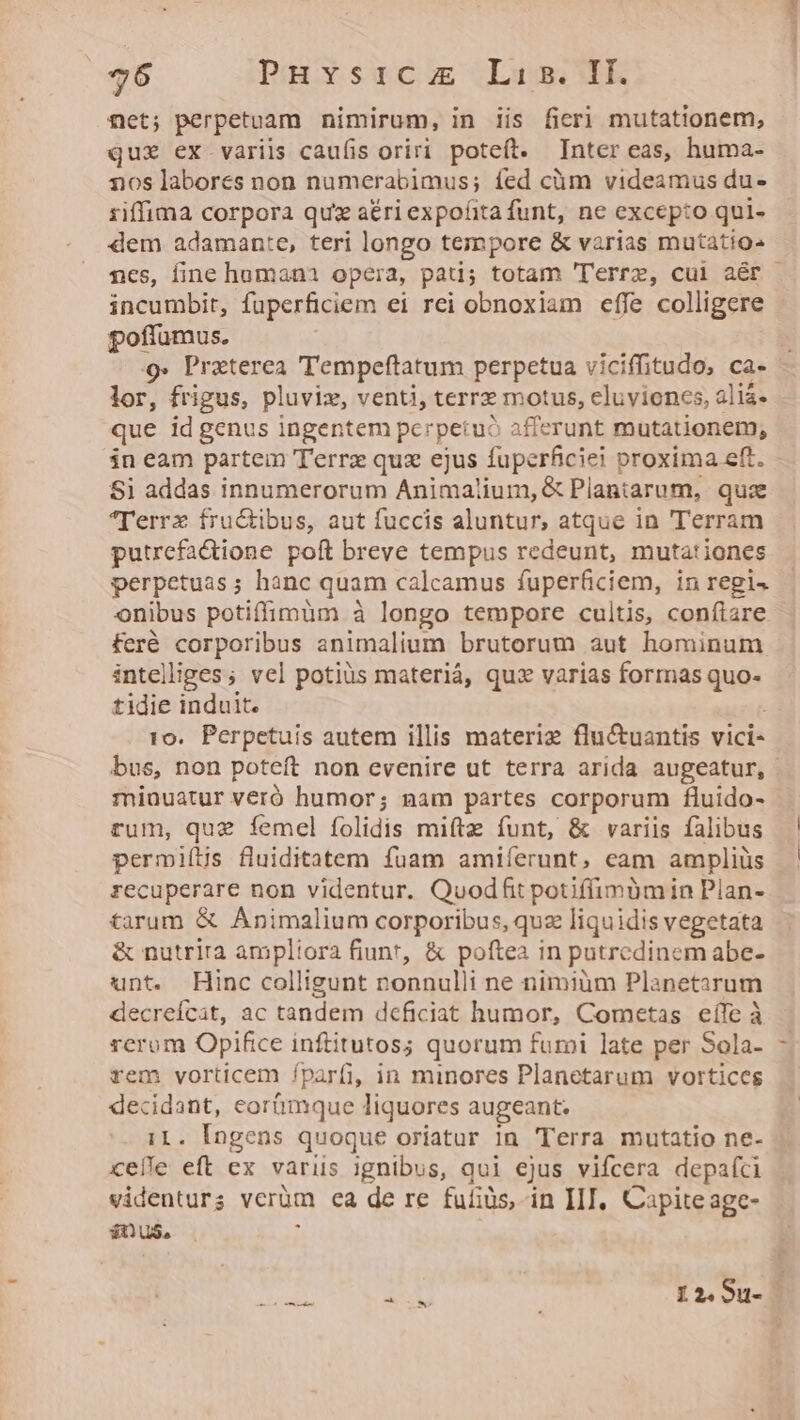 net; perpetuam nimirum, in iis ficri mutationem, quz ex variis caulis oriri poteít. Inter eas, huma- nos labores non numerabimus; íed cüm videamus du- riffima corpora qux a&amp;riexpofitafunt, ne excepto qui- dem adamante, teri longo tempore &amp; varias mutatio^ incumbit, fuperficiem ei rei obnoxiam effe colligere poffumus. 9» Praterea 'Tempeftatum perpetua viciffitudo, ca- lor, frigus, pluviz, venti, terr motus, eluviones, aliá- que id genus ingentem perpetuo afferunt mutationem, in eam partem Terrz quz ejus fuperficiei proxima eft. Si addas innumerorum Animalium, &amp; Plantarum, quz lerrx fructibus, aut fuccis aluntur, atque in Terram putrefa&amp;ione poft breve tempus redeunt, mutationes perpetuas; hanc quam calcamus fuperficiem, in regi. onibus potiffimum à longo tempore cultis, confiare feré corporibus animalium brutorum aut hominum intelliges; vel potiüs materiá, quz varias formas quo- tidie induit. 10. Perpetuis autem illis materie flu&amp;uantis vici- bus, non poteft non evenire ut terra arida augeatur, minuatur veró humor; nam partes corporum fluido- rum, que femel folidis mifta funt, &amp; variis falibus permiílis fluiditatem fuam amiíerunt, cam ampliüs recuperare non videntur. Quodhfit potiffimüm in Plan- tarum &amp; Animalium corporibus, quz liquidis vegetata &amp; nutrira ampliora fiunt, &amp; poftea in putredinem abe- unt. Hinc colligunt nonnulli ne nimium Planetarum decreícat, ac tandem deficiat humor, Cometas eífe à rerom Opifice inftitutos; quorum fumi late per Sola- rem vorticem fparfi, in minores Planetarum vortices decidant, eortmque liquores augeant. i1. Ingens quoque oriatur in 'Terra mutatio ne- celle eft ex variis ignibus, qui ejus vifcera depafci videnturs verüm ea de re fufiüs, in IIIJ, Capite age- $0 u$, ; X