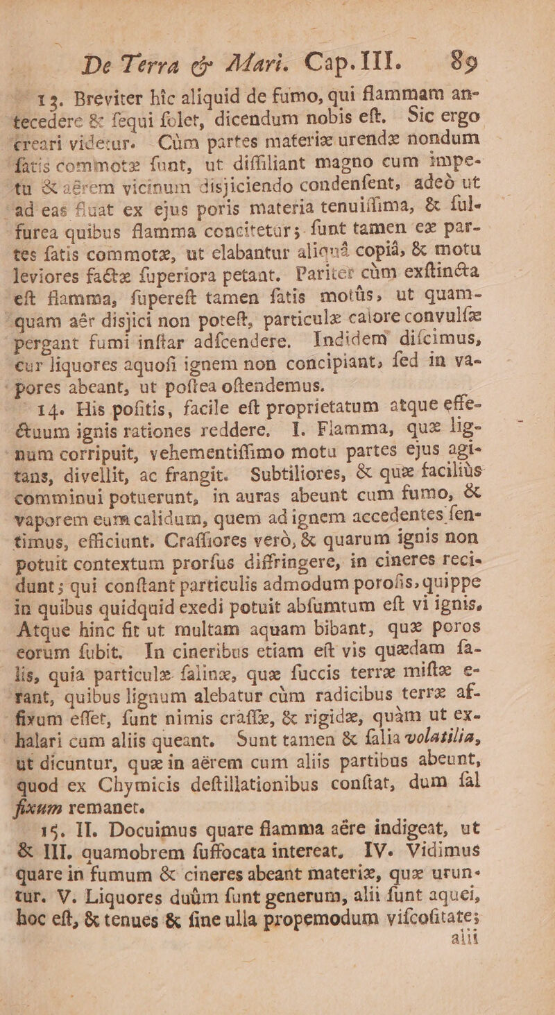 — 13. Breviter hic aliquid de fumo, qui flammam an- tecedere &amp; fequi folet, dicendum nobis eft. Sic ergo. creari viderur. — Cüm partes maferize urendz nondum datis commotz funt, ut diffiliant magno cum impe- fü &amp;a£rem vicinum disjiciendo condenfent, adeó ut ad eas fuat ex ejus poris materia tenuifima, &amp; ful. furea quibus flamma concitetàr;. funt tamen €x par- tes fatis commotze, ut clabantur alia? copià; &amp; motu Jeviores fa&amp;tz fuperiora petaat. Pariter cüm exftincta eft flamma, füpereft tamen fatis motüs, ut quam- quam aér disjici non poteft, particulx calore convulfz pergant fumi inftar adfcendere, Iadidem diícimus, €ur liquores aquofi ignem non concipiant, fed in va- ' pores abeant, ut poftea oftendemus. 14. His pofitis, facile eft proprietatum atque effe- &amp;uum ignis rationes reddere, T. Fiamma, qu lig- -mum corripuit, vehementiffimo motu partes ejus agi- tans, divellit, ac frangit. Subtiliores, &amp; quse facilis comminui potuerunt, in auras abeunt cum fumo, &amp; vaporem eur&amp; calidum, quem ad ignem accedentes fen- timus, efficiunt. Craffiores veró, &amp; quarum ignis non potuit contextum prorfus diffringere, in cineres reci- dunt ; qui conftant particulis admodum porofis, quippe in quibus quidquid exedi potuit abfumtum eft vi ignis, Atque hinc fit ut multam aquam bibant, qux poros eorum fubit. In cineribus etiam eft vis quxdam fa- lis, quia particulz. falinx, qus fuccis terra miflz e- Tant, quibus lignum alebatur cüm radicibus terr af- fixum effet, funt nimis craff, &amp; rigide, quàm ut ex-  halari cam aliis queant, Sunt tamen &amp; falia volatilia, ut dícuntur, quz in aérem cum aliis partibus abeunt, quod ex Chymicis deftillationibus conítat, dum fal fixum remanet. 15. II. Docuimus quare flamma aére indigeat, ut &amp; III. quamobrem fuffocata intereat, IV. Vidimus quare in fumum &amp; cineres abeant materie, qux urun- tur. V. Liquores duüm funt generum, alii funt aquci, hoc eft, &amp; tenues &amp; fine ulla propemodum viícofitate; ait