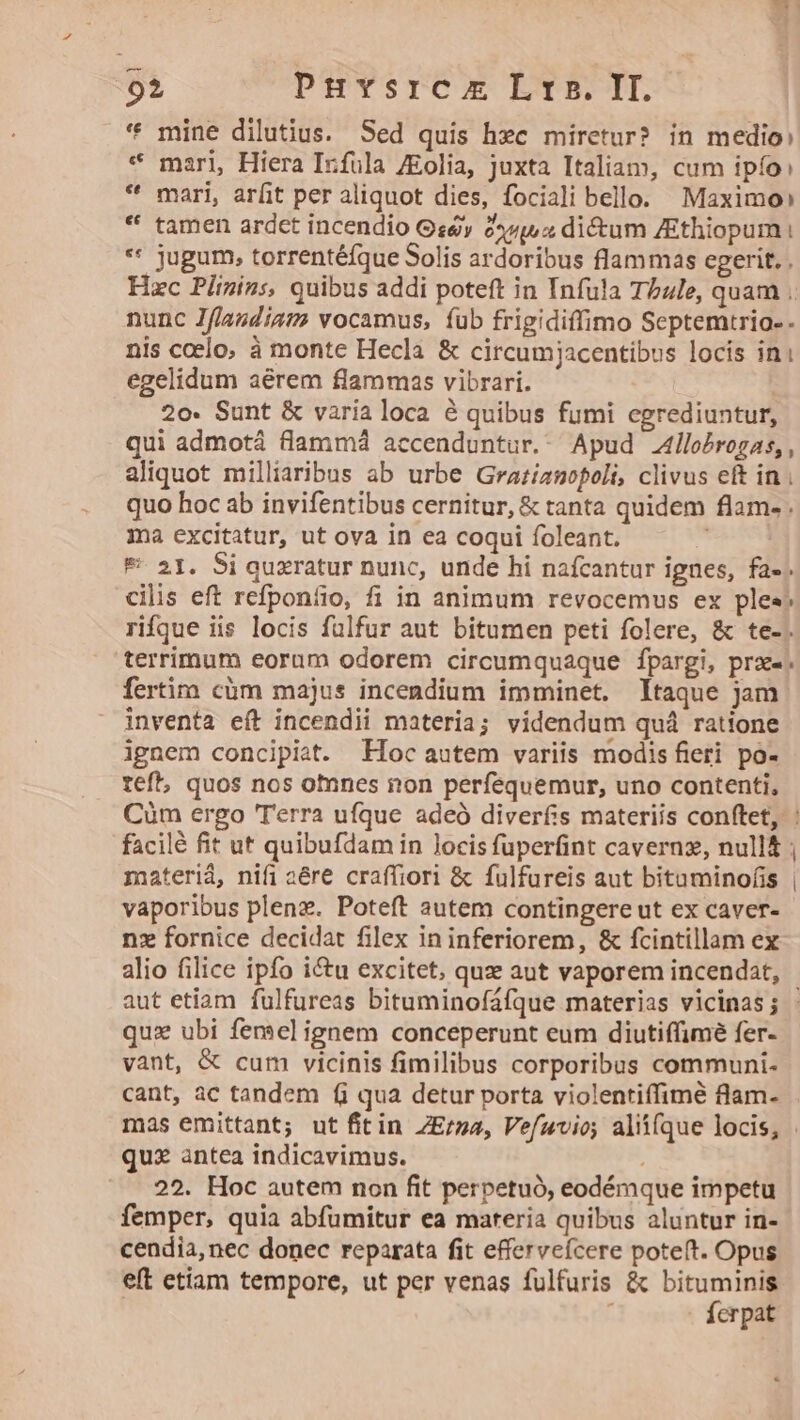 $i PHYSrTCO EYE TE. * mine dilutius. Sed quis hec miretur? in medio: * mari, Hiera Infula /Eolia, juxta Italiam, cum ipfo: * mari, arfit per aliquot dies, fociali bello. Maximo» * tamen ardct incendio Gs8y 24v, a dictum ZEthiopum i ** jugum, torrentéfque Solis ardoribus flammas egerit. . Hzc Plizins, quibus addi poteft in Infula Tbule, quam .. nunc Jf/andiam vocamus, íub frigidiffimo Septemtrio- - nis ccelo; à monte Hecla &amp; circumjacentibus locis ini egelidum aérem flammas vibrari. | 2o. Sunt &amp; varia loca é quibus fumi egrediuntur, qui admotá f(lamm4 accenduntur.- Apud llo£rogas,, aliquot milliaribus ab urbe Grazianopoli, clivus eft in . quo hoc ab invifentibus cernitur, &amp; tanta quidem flam- . ma excitatur, ut ova in ea coqui foleant. * 21. Si quxratur nunc, unde hi nafcantur ignes, fa-. cilis eft refponíio, fi in animum revocemus ex ples. rifque iis locis fülfur aut bitumen peti folere, &amp; te-. terrimum eorum odorem circumquaque fpargi, pre; fertim cüm majus incendium imminet. taque jam inventa eft incendii materia; videndum quà ratione ignem concipiat. Hoc autem variis modis fieri po- teft, quos nos otnnes non perfequemur, uno contenti, Cüm ergo 'T'erra ufque adeó diverfis materiis conftet, : facilé fit ut quibufdam in locis fuperfint cavernz, null materiá, nifi aére craffiori &amp; fulfureis aut bitaminofis vaporibus plenz. Poteft autem contingere ut ex caver- nz fornice decidat filex in inferiorem, &amp; fcintillam ex alio filice ipfo i&amp;u excitet, quze aut vaporem incendat, aut etiam fulfureas bituminofáfque materias vicinas; - quz ubi femel ignem conceperunt eum diutiffimé fer- vant, &amp; cum vicinis fimilibus corporibus communi- cant, ac tandem fi qua detur porta violentiffimé flam- mas emittant; ut fitin ZE/za, Vefuvio; alii(que locis, . quz antea indicavimus. 22. Hoc autem non fit perpetuó, eodémque impetu femper, quia abfumitur ea materia quibus aluntur in- cendia, nec donec reparata fit efferveícere potet. Opus eft etiam tempore, ut per venas fulfuris &amp; bituminis | Ícrpat