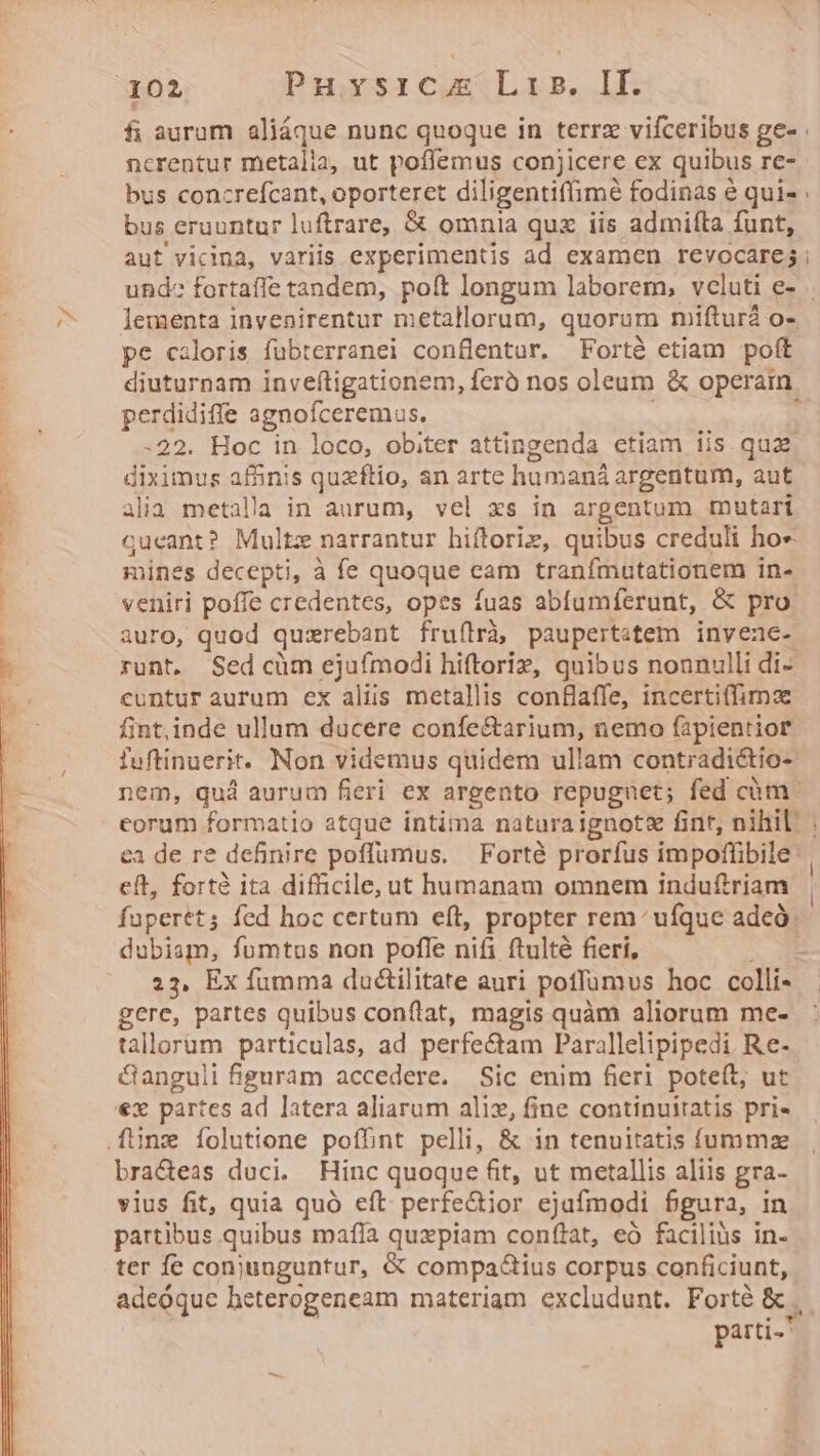 ncrentur metalia, ut poffemus conjicere ex quibus re- bus concrefcant, oporterct diligentiffimé fodinas é qui- bus eruuntur luftrare, &amp; omnia qua iis admifta funt, lementa invenirentur metallorum, quorum mifturà o-. pe caloris fübterranei conflentur. Fortà etiam pott diuturnam invefítigationem, feró nos oleum &amp; operain. perdidiffe agnofceremus. -22. Hoc in loco, obiter attingenda etiam iis. quz diximus afánis quzftio, an arte hümaná argentum, aut alia metalla in aurum, vel xs in argentum mutari cueant? Multz narrantur hiftoriz, quibus creduli ho« mines decepti, à fe quoque eam tranfmutetionem in- veniri poffe credentes, opes fuas abfumferunt, &amp; pro auro, quod quxrebant frufirà paupertstem invene- runt. Sed cüm ejufmodi hiftoriz, quibus nonnulli di- cuntur aurum ex aliis metallis conBlaffe, incertiffima fint,inde ullum ducere confe&amp;arium, nemo (apientior fuftinuerit. Non videmus quidem ullam contradictio- nem, quà aurum fieri ex argento repugnet; fed cüóm ca de re definire poffumus. — Forté prorfus impoffibile | eft, forté ita difficile, ut humanam omnem induftriam fupertt; fed hoc certum eft, propter rem: ufque adeó. dubiam, fumtus non poffe nifi ftulté fieri, - 23, Ex fumma du&amp;tilitate auri potlumvs hoc colli- gere, partes quibus conflat, magis quàm aliorum me- tallorüm particulas, ad perfectam Parallelipipedi Re- &amp;anguli figuram accedere. Sic enim fieri poteft, ut €x partes ad latera aliarum aliz, fine continuitatis pris braceas duci. Hinc quoque fit, ut metallis aliis gra- vius fit, quia quó eft: perfe&amp;tior ejafmodi bgura, in partibus quibus mafía quzpiam conflat, eó faciliüs in- ter fe conjunguntur, &amp; compa&amp;ius corpus conficiunt, parti- |