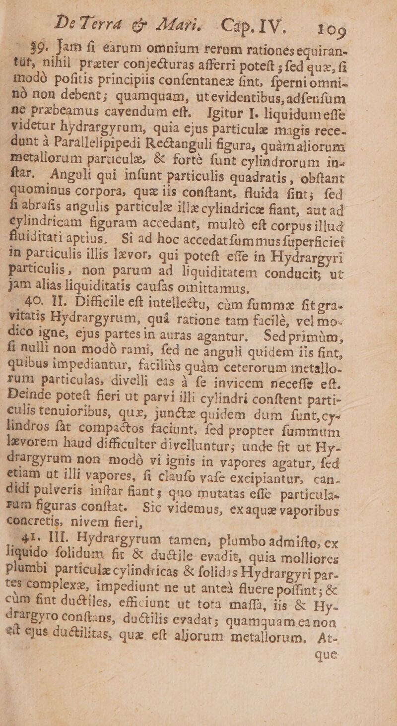 . 89. Jam fi earum omnium rerum rationes equiran- füf, nihil prater conjecturas afferri poteft ; fed qux, fi . modó pofitis principiis confentanez fint, Íperni omni- nó non debent ; quamquam, utevidentibus,adfenfum me przbeamus cavendum eft, Igitur I. liquidum effe videtur hydrargyrum, quia ejus particule magis rece- dunt à Parallclipipedi Re&amp;tanguli figura, quàmaliorum metallorum parüculz, &amp; forte funt cylindrorum in» fiar. Anguli qui infunt particulis quadratis , obftant quominus corpora, quz iis conftant, fluida fint; fed fi abrafis angulis particule illz cylindricz fiant, autad €ylindricam figuram accedant, multó eft corpus illud fuiditatiaptius, Si ad hoc accedat fum mus fuperficiei in particulis illis levor, qui poteft effe in Hydrargyri particulis, non parum ad liquiditatem conducit; ut jim alias liquiditatis caufas omittamus, 40. II. Difficile eft intelle&amp;u, càm fummzx fitgra- vitatis Hydrargyrum, quá ratione tam £icilé, vel mo- dico igne, ejus partes in auras agantur. Sedprimüm, fi nulli non modó rami, fed ne anguli quidem iis fint, quibus impediantur, faciliüs quàm ceterorum imetallo- rum particulas, divelli eas à fe invicem meceffe eft. Deinde potett fieri ut parvi illi cylindri conftent parti- culis tenuioribus, quz, jun&amp;z quidem dum funt,cy- lindros fat compactos faciunt, fed propter fummum levorem haud difficulter divelluntur; unde 6t ut Hy- drargyrum non modó vi ignis in vapores agatur, fed etiam ut illi vapores, fi claufo vafe excipiantur, can- didi pulveris inftar fiant; quo mutatas effe particula- Füm figuras conftat. Sic videmus, ex aquzs vaporibus €oncretis, nivem fieri, ' 4 -41. HI. Hydrargyrum tamen, plumbo admifto, ex liquido folidum fit &amp; du&amp;ile evadit, quia molliores plumbi particulz cylind:icas &amp; folid:s Hydrargyri par- tes complexe, impediunt ne ut anteà fluere poffint ; &amp; cüm fint du&amp;iles, efficiunt ut tota mafD, iis &amp; Hy- drargyro con(tans, du&amp;ilis evadat; quamquam ea non eit ejus ductilitas, que eft aljorum metallorum. At- que