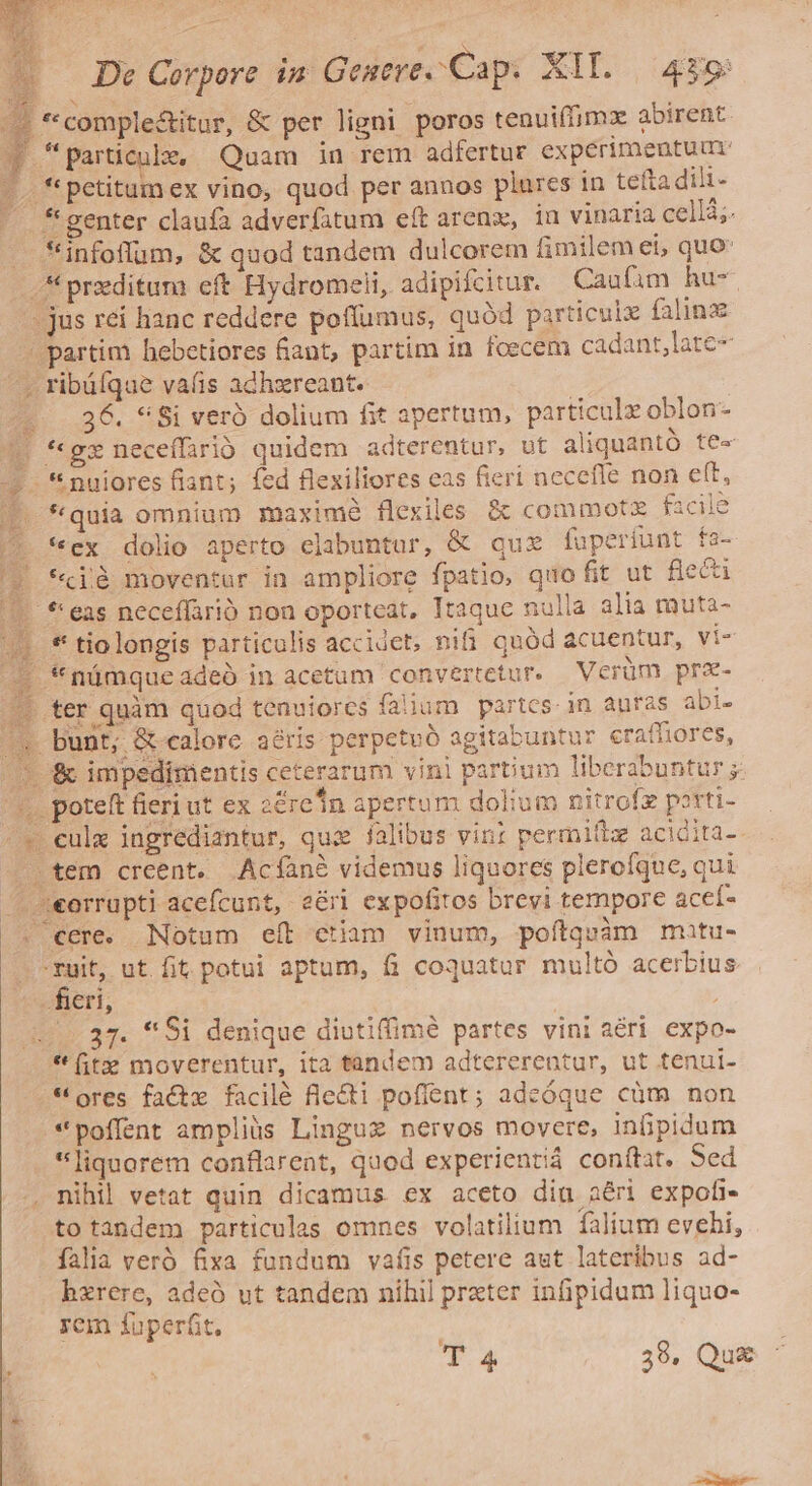 — *'comple&amp;itur, &amp; per ligni poros tenuiffimz abirent f particule, Quam in rem adfertur experimeutuur |. *petitamex vino, quod per annos plures in tefta dili-  fgenter claufa adverfitum eft arenx, iu vinaria cellá;. — finfoflum, &amp; quod tandem dulcorem fimilem ei, quo .* przditum eft Hydromeli, adipifcitur. Caufim hu- - jus rei hanc reddere poffumus, quód particulz falinz | partim hebetiores fiant, partim in foecem cadant,late- - ribüíque vafis adhxreant. : «936. *8i veró dolium fit apertum, particulz oblon- 1. *gzneceffari quidem adterentur, ut aliquantó te- - *nuiores fiant; fed flexiliores eas fieri necefle non ett, *quia omnium maximé flexiles &amp; commotz facile *ex dolio aperto elabuntur, &amp; qux fuperiunt fs- *cjà moventur in ampliore fpatio, quo fit ut flecti *: eas neceflarió non oporteat, Itaque nulla alia muta- . *' tiolongis particulis accidet, nifi quód acuentur, vi- - *námqueadeà in acetum convertetur. Verüm prae- ^. ter quàm quod tenuiores falium partes. in auras abi- bunt; &amp;-calore aéris perpetuó agitabuntur eraffiores, /* '&amp; impedimentis ceterarum vini partium liberabuntur ;- ^. poteft fieri ut ex 2éreIn apertum dolium nitrofz porti- ^v eulx ingrediantur, qui falibus vin: permittz acidita- — tem creent. Acíané videmus liquores plerofque, qui —J««orrupti acefcunt, eéri expofitos brevi tempore acef- . cere. Notum eít etiam vinum, poítquàm mutu- -ruit, ut. fit potui aptum, fi coquatur multó acerbius feri, ; (37. *Si denique diutiffimé partes vini ari expo- *(t» moverentur, ita tandem adtererentur, ut tenui- * ores factx facilé fle&amp;ti pofient; adeóque cüm non *poffent ampliis Linguz nervos movere, inpidum liquorem conflarent, quod experientiá conítat. Sed , nihil vetat quin dicamus ex aceto dia aéri expofi- to tandem particulas omnes volatilium falium evehi, - falia veró fixa fundum vafis petere aut lateribus ad- bzrere, adeó ut tandem nihil prxter infipidum liquo- rem fuperfit. Et T4 38. Qux