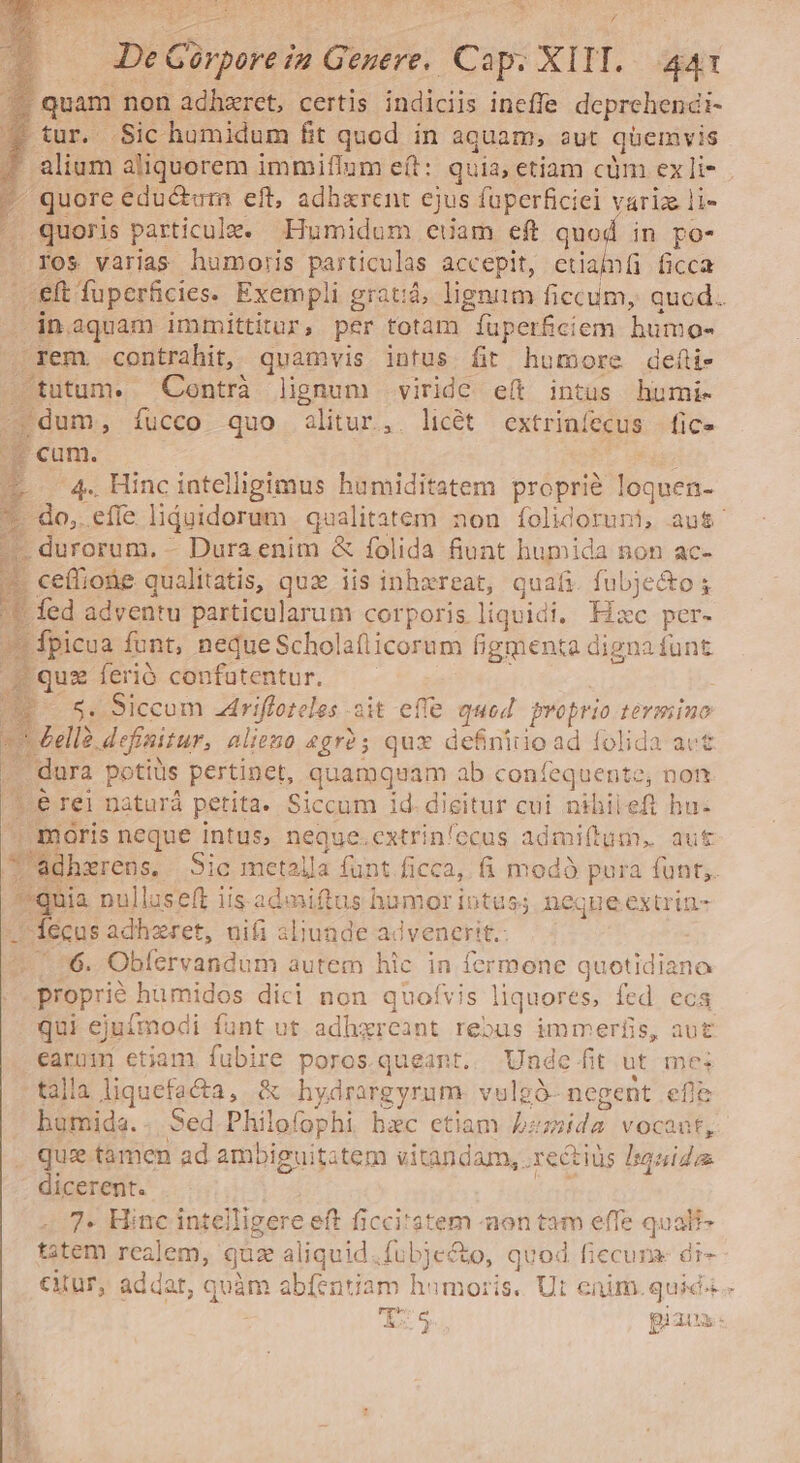 m De Gorpore i2 Genere. Cap. XIII. 441 quam non adhzret, certis indiciis ineffe deprehendi- $ tur. Sic humidum fit quod in aquam, sut quemvis 4 alium aliquorem immiílum eft: quia, etiam cüm ex li- - quore edu&amp;em eft, adharent ejus füperficiel variz li- . quoris particule. Humidum euam eft quod in po- ros varias humoris particulas accepit, etiamíi ficca eft fuperficies. Exempli gratiá, lignim ficcum, quod. -in.aquam immittitur, per totam íuperficiem humo- rem. contrahit, quamvis intus fit humore deíi- tutum. Contrà lignum viride eít intüs humi- dum, íucco quo alitur, licét extriníecus | fic» cum. ML dés 4. Hinc intelligimus humiditatem propri? loquen- do, efle liduidorum | qualitatem non folidoruni, aut. - durorum. - Dura enim &amp; folida fiunt humida non ac- ce(fiobe qualitatis, qux iis inhxreat, quafi. fubjecto ; f£ fed adventu particularum corporis liquidi. Hxc per- * fpicua funt, neque Scholaílicorum figmenta digna funt Egueenroó confutentur. ^—— ^.^ | E 5 Siccom .driffoteles ait effe quod proprio termino 1 elle definitur, aliezo 2gr5 qux definitio ad folida act | dura potius pertinet, quamquam ab confequente, non 1.6 rei naturá petita. Siccum id. dieitur cui nihileft bu. maris neque intus, neque.extrinfccus admi(tum, aut /'Adhzrens. Sic metalla funt ficca, fi modó pura funt, *quia nulluseft iis admiftus hamor intus; neque extrin- —' fecus adhzret, nii 3liunde advenerit.: 4. 76. Obfervandum autem hic in fermone quotidiano proprié humidos dici non quofvis liquores, fed. ecs qui ejuímodi funt ut adhxreant reous immerfis, aut earuim etiam fubire poros. queant. Unde fit ut mes talla liquefacta, &amp; hydrargyrum. vulgó- negent efle bumida.. Sed Philofophi bac etiam bzz»ida vocant, que tamen ad ambiguitatem vitandam, .rectiüs Isquidas dicerent. 7. Hinc intelligere eft ficci'atem -aon tam effe qualf- ttem realem, quz aliquid.fubje&amp;to, quod ficcuna- di- cur, addat, quàm abfentiam hamoris. Ut eaim. quic. a y piaux: