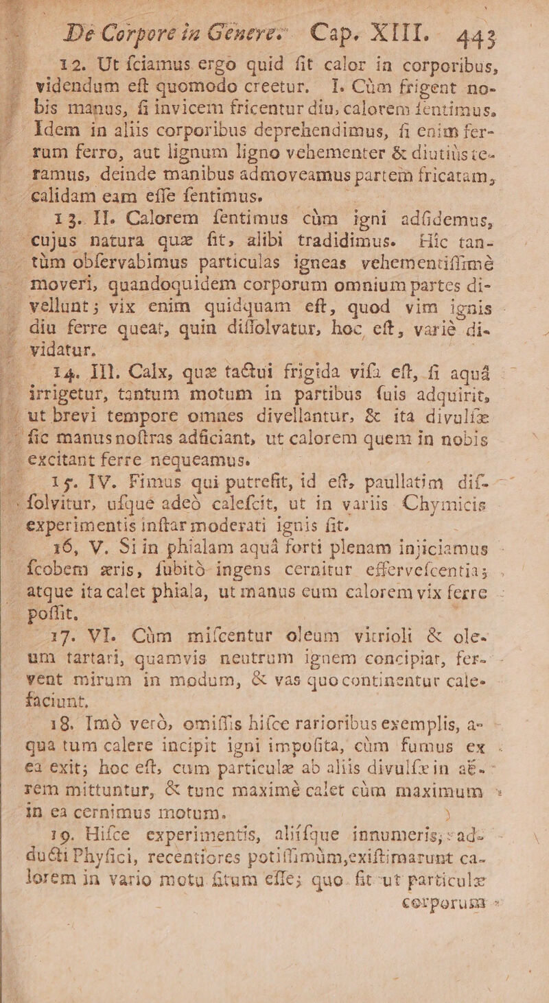 A 12. Ut íciamus ergo quid fit calor in corporibus, * videndum eft quomodo creetur. 1. Cüm frigent no- bis manus, fi invicem fricentur diu, calorem ientimus, Idem in aliis corporibus deprehendimus, fi enim fer- rum ferro, aut lignum ligno vehementer &amp; diutiüste- ramus, deinde manibus admoveamus partein fricatam, calidam eam effe fentimus. — — * 13. II. Calorem fentimus càm igni adüdemus, cujus natura quz fit, alibi tradidimus. Hic tan. . tüm obfervabimus particulas igneas vehementiiffimé moveri, quandoquidem corporum omnium partes di- . velnt; vix enim quidquam eft, quod vim ignis - * diu ferre queat, quin diffolvatur, hoc, eft, varié di- - vidatur. -0 I4 ML. Calx, quz ta&amp;ui frigida vifi eft, fi aquá.- - irrigetur, tgntum motum in partibus fuis adquirit, | ut brevi tempore omnes divellantur, &amp; ita divulíe ! fic manusnoftras adficiant, ut calorem quem in nobis |^. excitant ferre nequeamus. T. I$. IV. Fimus qui putrefit, id eft, paullatim dif- /'* folvitur, ufqué adeó calefcit, ut in variis. Chymicis |. experimentis inftar moderati ignis fit. 16, V. Siin phialam aquá forti plenam injiciamus fcobem zris, fubitó- ingens cernitur effervefcentia; atque ita calet phiala, ut manus cum calorem vix ferre E Bolt. ; .17. VI. Càm mifícentur oleum vitrioli &amp; ole- um tartari, quamvis neutrum iguem concipiat, fer- vent mirum in modum, &amp; vas quocontinentur cale- faciunt, 18. Imó veró, omiffis hiíce rarioribus exemplis, a- qua tum calere incipit igni impofita, cüm fumus ex ea exit; hoc eft, cum particule ab aliis divulfein a£. : rem mittuntur, &amp; tunc maximé calet cüm maximum ^ in ea cernimus motum. ) 19. Hifce experimentis, aliíffqdue innumeris;:ad- ducti Phyfici, recentiores potiffimüm,exiftimarunt ca- lorem jn vario motu fitum effe; quo. fit-ut particulz Corporum » ) [i