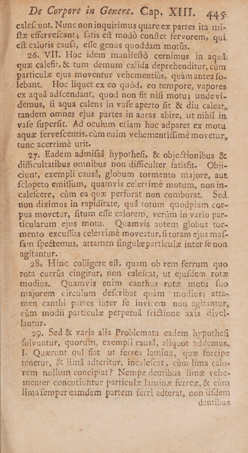 E iw d NAE s caleícunt. Nunc non inquirimus quareex partes ita 1ni- fte effervefcants fitis e(t modó conftet fervorem; qui eft caloris caufa, effe genus quoddam motis. 26. VII. Hoc idem manifefió cernimus in aqui quz calefit, &amp; tum demum calida deprehenditur, cüm lebant. Hoc liquet ex eo quód, eo tempore, vapores - ex aquà adfcendant, quod non fit nifi motu; undevi- tandem omnes ejus partes im auras abire, ut nihil in. 27. Eadem admifsá hypothefi, &amp; obje&amp;tionibus &amp;c difficultatibus omnibus non difficulter íatisfit. Obji- ciunt, exempli causá, globum tormento majore, aut calefcere, cüm ea qux perforat non comburat, Sed. non diximus in rapiditate, quá totum quodpiam cor- pus movetur, fitum effe calorem, veràm in vario par- ticularum ejus motu. Qoamvis autem globus tor- mento. excuffus celerrimà moveatur, (i totam ejus maf- fam fpe&amp;temus, attamen fingulz particulz inter fe non agitantur. pe 28, Hinc colligere eft, quam ob rem ferrum quo modius. Quamvis enim canthus rot? motu íuo majorem circulum defcribat quàm modius; atta- cüm modii particule perpetuá fri&amp;ione axis divcl- lantur. 29. Sed &amp; varia alia Problemata eadem hypothefi folvuntur, quorufn, exempli caus, aliquot 2ddemus. I. Quxront qui fiat ut ferrea lamina, que forcipe tenetur, &amp; limá adteritur, incalefcat, cüm lima calo- rem nullum concipiat? Nempe dentibus lims vche- menrer concutiuhtur particule laminx ferrez, &amp; cüm limafemper eamdem partem ferri adterat, non iifdem dentibus