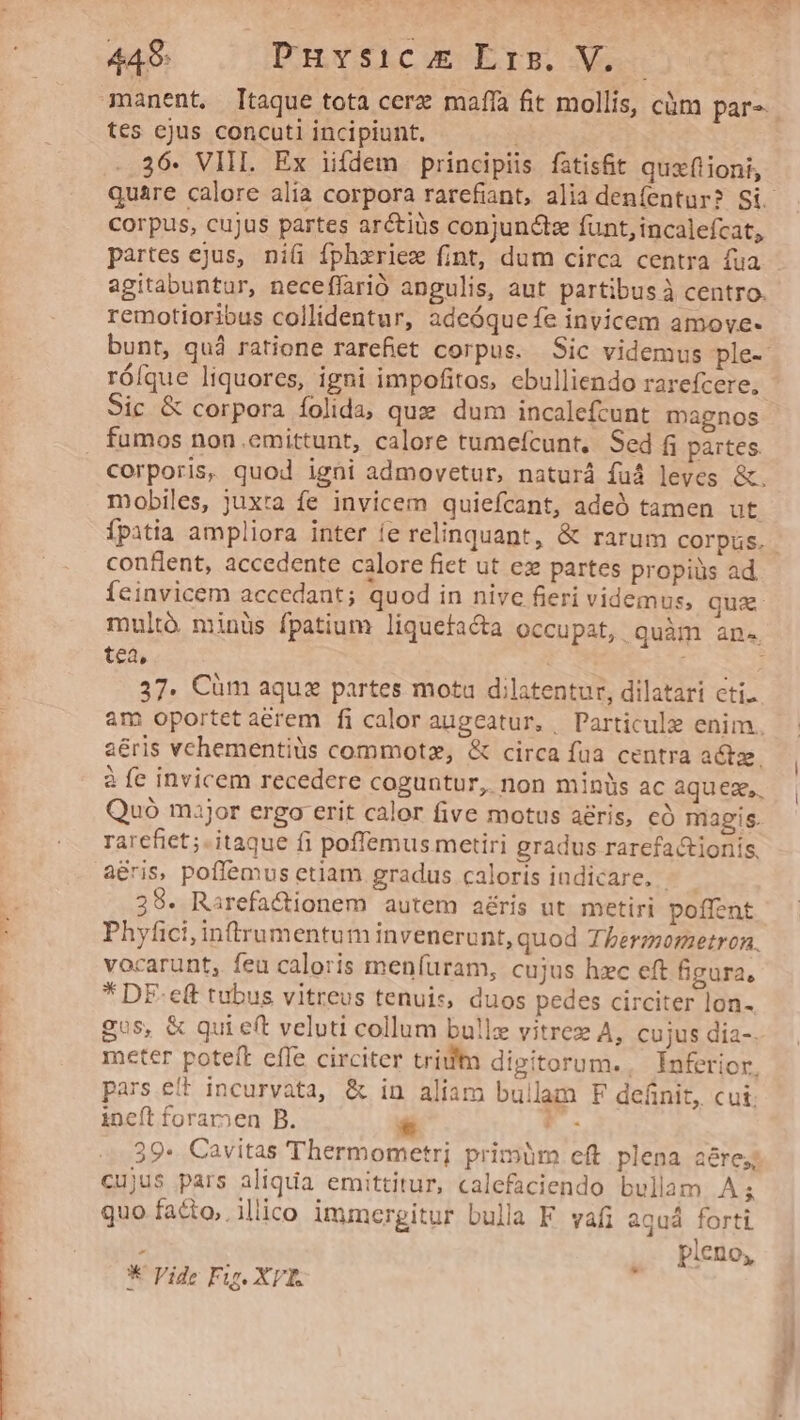 manent, Itaque tota cerz maffa fit mollis, càm par- tes ejus concuti incipiunt. .. 36. VIII. Ex iifdem principiis fatisfit qux(tioni, corpus, cujus partes arctius conjunctz funt, incalefcat, partes ejus, niü fphxriez fint, dum circa centra fua agitabuntur, neceffarió angulis, aut partibus à centro. remotioribus collidentur, adeóque fe invicem amove- róíque liquores, igni impofitos, cbulliendo rarefcere, Sic &amp; corpora folida; qux dum incalefcunt magnos . fumos non emittunt, calore tumefcunt,. Sed f partes corporis, quod igni admovetur, naturá fuá leves &amp;. mobiles, juxta fe invicem quiefcant, adeó tamen ut Ípitia ampliora inter ie relinquant, &amp; rarum corpus. conflent, accedente calore fiet ut ex partes propiüs ad Íeinvicem accedant; quod in nive fieri videmus, qua mult minüs fpatium liquefacta occupat, quàm an. tea, | cer 37. Cüm aquz partes motu dilatentur, dilatari cti. am oportet aerem fi caloraugeatur, Particule enim. 2éris vchementiüs commotz, &amp; circa fua centra actze. à fe invicem recedere coguntur, non minis ac aquez,. Quó major ergo erit calor five motus aris, có magis. rarefiet;. itaque fi poffemus metiri gradus rarefa&amp;tionis, aeris, poffemus etiam gradus caloris indicare, | 39. Rarefa&amp;ionem autem aéris ut metiri poffent Phyfici,inffrumentum invenerunt, quod Therzmormetron. vocarunt, feu caloris menfuram, cujus hzc eft figura, * DE-ct tubus vitreus tenuis, duos pedes circiter lon- gos, &amp; qui eft veluti collum bullz vitrez A, cujus dia-. meter poteft cffe circiter trim digitorum. Ínferior. pars eft incurvata, &amp; in aliam bullam F definit, cut. ineft forar»en B. PF. 39. Cavitas Thermometri primüm cft plena aérey cujus pars aliqua emittitur, calefaciendo bullam A; quo facto, illico immergitur bula FE vafi aquá forti ; pleno, * Vide Fig. XT. *-—