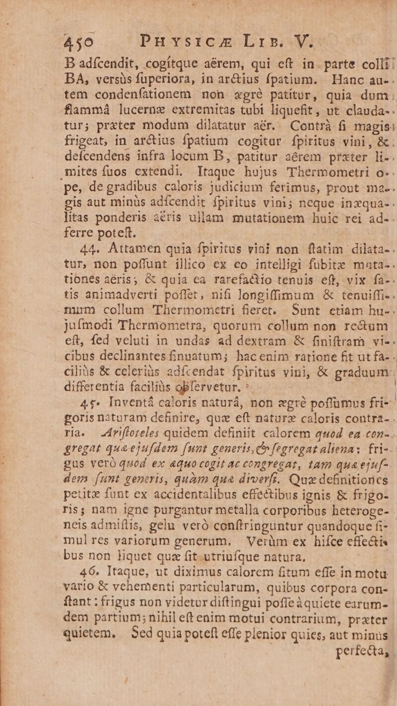 B adfcendit, cogítque aérem, qui eft in. parte colli! BA, versüs fuperiora, in ar&ius fpatium. Hanc au- . tem condenfationem non xgré patítur, quia dum; flammá lucernz extremitas tubi liquefit, ut clauda-. tur; prxter modum dilatatur aér. Contrà fi magis: frigeat, in arctius fpatium cogitar fpiritus vini, &. deícendens infra locum B, patitur aérem prater li-. mites fuos extendi. Itaque hujus TThermometri o-. pe, de gradibus caloris judicium ferimus, prout ma-. gis aut minüs adícendit fpiritus vini; neque inxqua-. litas ponderis aeris ullam mutationem huic rei ad-. ferre poteft. 44. Attamen quia fpiritus vini non ftatim dilata-. tur, non poffunt ilico ex eo intelligi fubitz mata-. tiones aéris; & quia ca rarefactio tenuis eft, vix fa-. tis animadverti poffet, nifi longiffimum & tenuiffi-. mum colum 'Thermometri fieret. Sunt. etiam hu-. jufmodi 'Thermometra, quorum collum non rectum eft, fed veluti in undas ad dextram & finiftram vi-. cibus declinantes finuatum; hacenim ratione fit ut fa- . cilius & celeriüs adícendat fpiritus vini, & graduum. differentia facilíàs oBfervetur. *. | 4$. Inventá caloris naturá, non zgré poffumus fri- goris naturam definire; qux e(t naturz caloris contra-. ria. .4riffoteles quidem definiit calorem qued ea.cen-. gregat qua ejufdem funt generis, C fegregat alienas. fri-.- gus veró quod ex 4quo cogit ac congregat, tam quaeju[-. dem funt generis, quàm qua diverfi. Qua definitiones petitx funt ex accidentalibus effectibus ignis & frigo- ris; nam igne purgantur metalla corporibus heteroge- neis admiflis, gelu veró conftrioguntur quandoque fi- mulres variorum generum, Verüm ex hifce effecti bus non liquet quz fit.utriufque natura. 46. Itaque, ut diximus calorem fitum effe in motu vario & vehementi particularum, quibus corpora con- ftant : frigus non videtur diftingui pofleàquiete earum- dem partium; nihil e(t enim motui contrarium, prater quietem. — Sed quia potefl effe plenior quies, aut minus ; perfecta,