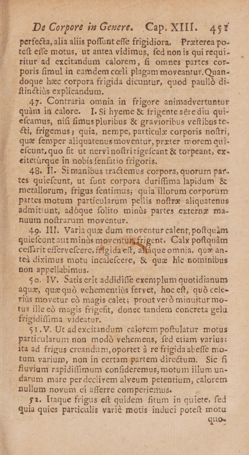 perfecta, alia aliis poflunt effe frigidiora. Proterea po- teft effe motus, ut antea vidimus, fed nonis qui requi- ritur ad excitandum calorem, fi omnes partes cor- - poris fimul in eamdem coeli plagam moveantur. Quan- . doque hzc corpora frigida dicuntur, quod paulló di- ftinctiüs explicandum. | 47- Contraria omnia in frigore animadvertuntur quàm in calore. I.Si hyeme &amp; frigenteaérediu qui- eícamus, nifi fimuspluribus &amp; gravioribus veftibus te- ti, frigemus; quia, nempe, particulz corporis noftri, qua femper aliquatenus moventur, prxter morem qui- eícunt, quo fit ut nervinoftririgefcant &amp; torpeant, ex- eitetürque in nobís fenfatio frigoris. 48. It. Si manibus tra&amp;emus corpora, quorum par- tes quiefcunt, ut funt corpora duriffima lapidum &amp; metallorum, frigus fentimus; quia illorum corporum partes motum particularum pellis noftre- aliquatenus admitiunt, adóque folito minüs partes extern ma- nuum noítrarum moventur. ! - 49. lll. Varia qux dum moventur calent, poftquim quiefcantaut minüs moventüumfrigent. Calx poftquàám ceffarit effervefcere, fflgida eft, aNáque omnia, quz an- teà diximus motu incalefcere, &amp; qux hic nominibus non appellabimus. 50. IV. Satiserit addidiffe exemplum quotidianum aqux, que quó vehementiüs fervet, hoc eft, quó cele- rius movetur eà magis calet; prout veró minuitur mo- tus ille eó magis frigefit, donec tandem concreta gelu frigidiffima videatur. 51. V. Ut adexcitandum calorem poftulatur motus particularum non modó vehemens, fed etiam varius: ita ad frigus crcandum, oportet à re frigidaabeffe mo- tum varium, non in certam partem dire&amp;um. Sic fi fluvium rapidiffimum confideremus, motum illum un- darum mare per declirem alveum petentium, calorem nullum novum ci afferre comperiemus. 52. ltaque frigus eft quidem fitum in quiete, fed Quia quies particulis varié motis induci poteft motu quee