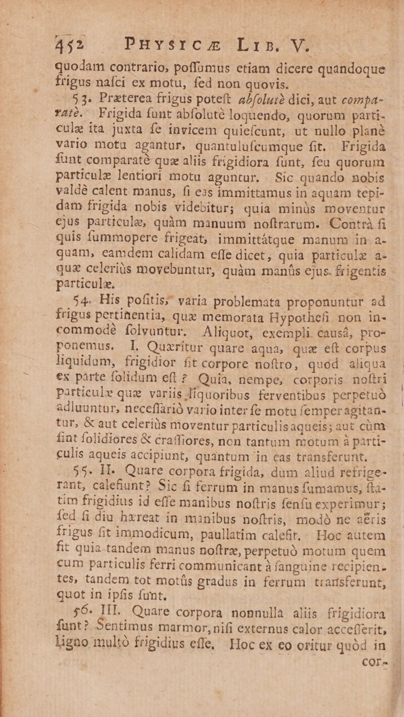 HAT OPHTYSTPCIEUDIECOCNH quodam contrario, poffumus etiam dicere quandoque frigus nafci ex motu, fed non quovis. 53. Praeterea frigus poteft ajfolui? dici, aut compa- culz ita juxta fe invicem quieícunt, ut nullo plané vario mota agantur, quantulufcumque fit. Frigida funt comparaté quz aliis frigidiora funt, feu quorum particule lentiori motu aguntur. Sic quando nobis valdé calent manus, fi ezs immittamus in aquam tepi- dam frigida nobis videbitur; quia minüs moventur cjus particula, quàm manuum noftrarum. Contrà fi quis fummopere friget, immittátgue manum in-a- quam, eamdem calidam effe dicet; quia particula a- qu&amp; celeriüs movebuntur, quàm manis ejus. £rigentis particulz. | i 54. His pofitis; varía problemata proponuntur ad frigus pertiaentia, quz memorata Hypotheli non 1in- commodé folvuntur. Aliquot, exempli causá, pro- ponemus. I. Quxritur quare aqua, qux eft corpus liquidum, frigidior fit corpore noftro; quod aliqua ex parte folidum eft ?. Quia, nempe, corporis. noftri particulr quz variis Hiquoribus ferventibus perpetuó adluuntur, neceffarió vario inter fe motu femperagitan- tur, &amp; aut celeris moventur particulisaqueis; aut cüm fint folidiores &amp; craffiores, non tantum motum à parti- culis aqueis accipiunt, quantum 'in cas transferunt. 55. IE. Quare corpora frigida, dum aliud refrige- rant, cale&amp;unt? Sic fi ferrum in manus fumamvus, ftà- tim frigidius id effe manibus noftris fenfu experimur; íed fi diu hxreat in manibus noftris, modo nc a£&amp;is frigus fit immodicum, paullatim calefit.. Hoc autem fit quia tandem manus noftrz, perpetuó motum quem cum particulis ferri communicant à fanguine recipien- tes, tandem tot motüs gradus in ferrum trartsferunt, quot in ipfis funt. 56. IIL. Quare corpora nonnulla aliis frigidiora funt? Sentimus marmor, nifi externus calor accefierit, ligno multó frigidius effe, Hoc ex eo oritur quód in COr-