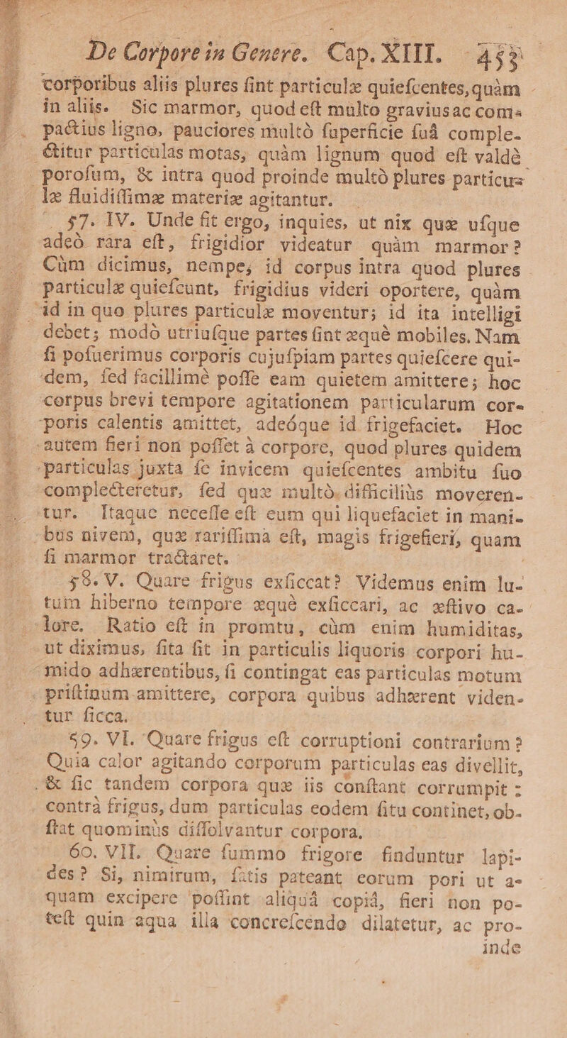 ( corporibus aliis plures fint particulz quiefcentes,quàm - » nalis. Sic marmor, quod eft multo graviusac conis |. pa&amp;iusligno, pauciores multó fuperficie fud comple- itur particulas motas, quàm lignum quod eft valdà. . porofum, &amp; intra quod proinde multà plures particuz le fluidiffims materiz agitantur. ^. $7. IV. Unde fit ergo, inquies, ut nix que ufque adeó rara eft, frigidior videatur quàm marmor? Càm dicimus, nempe; id corpus intra quod plures X particule quiefcunt, frigidius videri oportere, quàm '. id in quo plures particule moventur; id ita intelligi debet; modó utriufque partes fint equé mobiles. Nam fi pofuerimus corporis cujufpiam partes quiefcere qui- dem, íed facillimé poffe eam quietem amittere; hoc corpus brevi tempore agitationem particularum cor« | poris calentis amittct, adeóque id frigefaciet. Hoc autem fieri non poffet à corpore, quod plures quidem particulas juxta íe invicem quiefcentes ambitu íuo . comple&amp;teretur, fed quz multó.difficilius moveren- ^ tur. [taque necefle eft eum qui liquefaciet in mani- (o jbus nivem, quz rariffima eft, magis frigeficri; quam ^ imarmor tractaret. : 59. V. Quare frigus exficcat? Videmus enim lu- tui hiberno tempore xqué exficcari, ac xftivo ca. lore. Ratio eft in promtu, càm enim humiditas, ut diximus, fita fit in particulis liquoris corpori hu- mido adhxrentibus, fi contingat eas particulas motum . prittinum amittere, corpora quibus adhzrent viden- tur ficca. 59. VI. Quare frigus eft corruptioni contrarium 2 Quia calor agitando corporum particulas eas divellit, .&amp; fic tandem corpora quz iis conítant corrumpit : contrà frigus, dum particulas eodem fitu continet, ob. fiat quominüs diffolvantur corpora. 60. VILI. Quare fummo frigore fiaduntur lapi- des? Si, nimirum, Ííitis pateant corum pori ut a- quam excipere poffint aliquá copid, fieri non po- te(t quin aqua illa concreícendo dilatetur, ac pro- inde