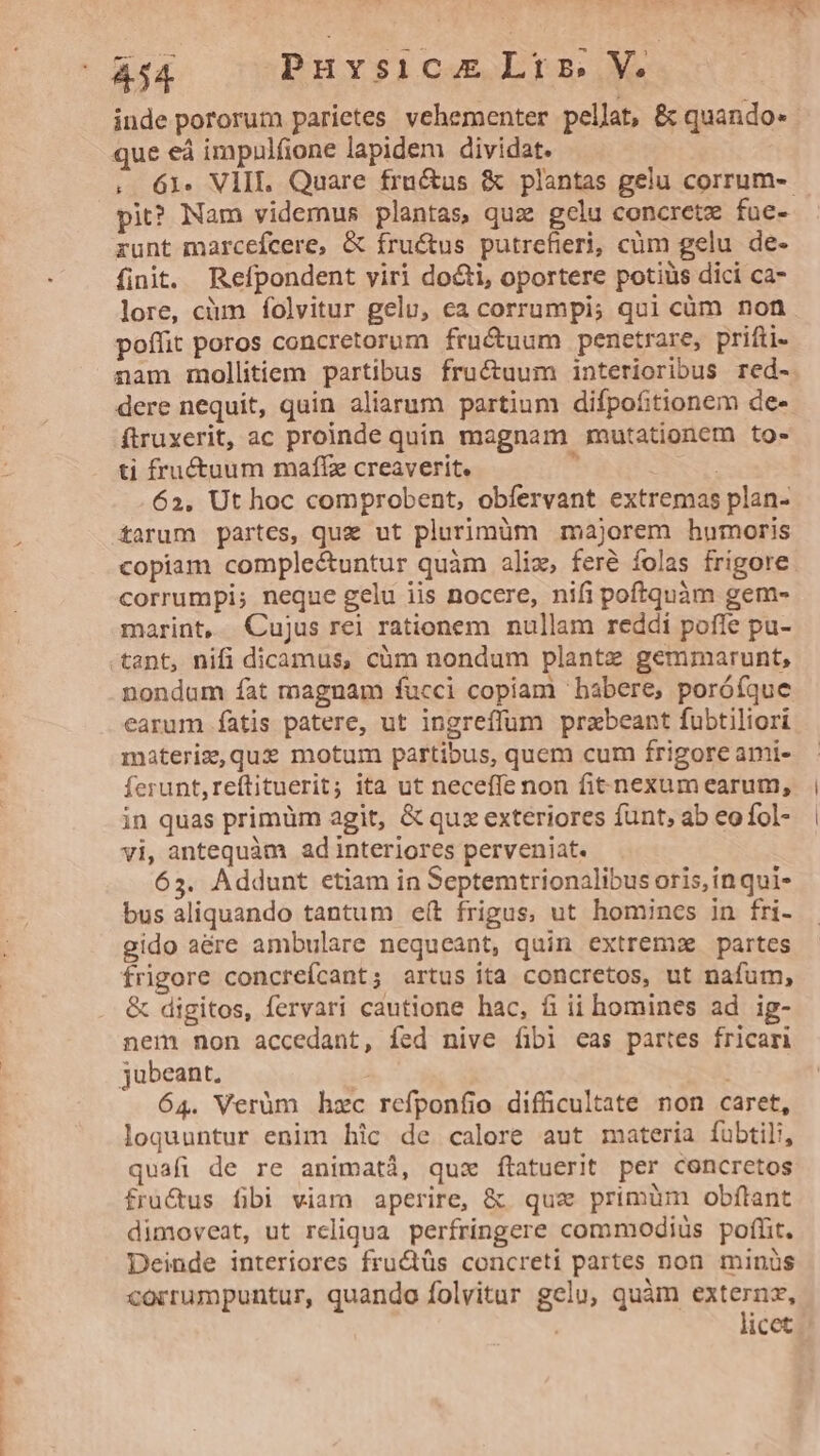 inde pororum parietes vehementer pellat, &amp; quando- que eá impulfione lapidem dividat. . 61. VIII Quare frnctus &amp; plantas gelu corrum-- pit? Nam videmus plantas, quz gelu concretz fue- runt marcefcere, &amp; fructus putrefierji, cüm gelu de- finit. Refpondent viri docti, oportere potiüs dici ca- lore, cim folvitur gelu, ca corrumpi; qui cüm non poffit poros concretorum fructuum penetrare, prifti- nam mollitiem partibus fructuum interioribus red- dere nequit, quin aliarum partium difpofitionem de- ftruxerit, ac proinde quin magnam mutationem to- ti fructuum maffz creaverit. 1 | 62, Ut hoc comprobent, obfervant extremas plan- farum partes, qua ut plurimüm majorem humoris copiam comple&amp;untur quàm aliz, feré folas frigore. corrumpi; neque gelu iis nocere, nifi poftquàm gem- marint, Cujus rei rationem nullam reddi poffe pu- nondam fat magnam fucci copiam babere, porófque earum fatis patere, ut ingreffum przbeant fubtiliori materiz,que motum partibus, quem cum frigore ami- ferunt, reftituerit; ita ut neceffe non fit nexum earum, in quas primüm agit, &amp; qux exteriores funt, ab eo fol- vi, antequàm ad interiores perveniat. 65. Addunt etiam in Septemtrionalibus oris, in qui- bus aliquando tantum eít frigus, ut homincs in fri- gido aére ambulare nequeant, quin extrem partes frigore concreícant; artus ita concretos, ut nafum, &amp; digitos, fervari cautione hac, fi ii homines ad ig- nem non accedant, fed nive fibi eas partes fricari jubeant, i 64. Verüm hzc refponfio difficultate non caret, loquuntur enim hic de calore aut materia fübtili, quafi de re animatá, qux ftatuerit per concretos fra&amp;us fibi viam aperire, &amp; quz primüm obftant dimoveat, ut rcliqua. perfringere commodiüs poffit. Deinde interiores fru&amp;tüs concreti partes non minis corrumpuntur, quando folvitur gelu, quàm eere. icet