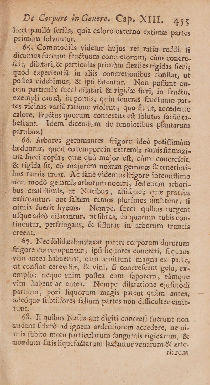 65. Commodiüs videtur hujus rei ratio reddi, fi dicamus fuccum fructuum concretorum, cim concre- poftea videbimus, &amp; ipfi fatentur. Non poffunt au- tem particule fucci dilatari &amp; rigidz fieri, in fru&amp;u, beícant. Idem dicendum de tenuioribus plantarum 66. Arbores gemmantes frigore ideó potiffimüm &amp; rigida fit, có majorem noxam gemmze &amp; teneriori- exficcantur, aut faltem ramos plurimos amittunt, fi tinentur, perfringant, &amp; fiffuras in arborum truncis creent, 67. Necfolidx dumtaxat partes corporum durorum emplo; neque enim poftea eum fàporem, eámque partium, pori liquorum magis patent quàm antea, adeóque fubtiliores falium partes non difficulter emit- tunt, 69. Ii quibus Nafus aut digiti concreti fuerunt non audent fubitó ad ignem ardentiorem accedere, ne ni- jis fubito motu particularum fanguinis rigidarum, &amp;c nondum fatis liquefa&amp;arum lgdantur venarum &amp; arte- riarum