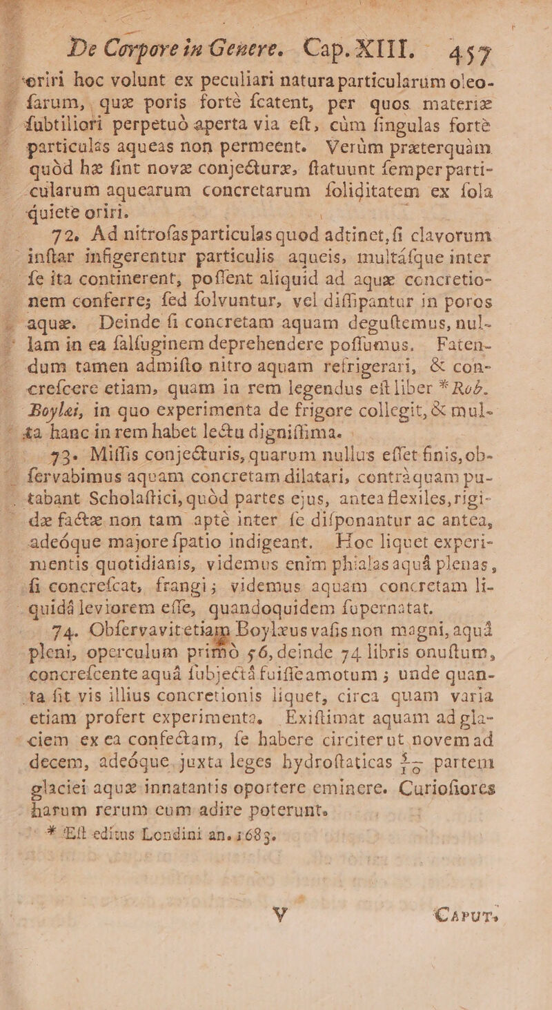 $ y De Corpore in Geneve. Cap. XIII. — 455 farum, quz poris forté fcatent, per quos materix fubtiliori perpetuó aperta via eft, cüm fingulas forte particulas aqueas non permeent. Verüm | prterquàm quód hz fint nova conjecturz, ftatuunt femper parti- cularum aquearum concretarum íoliditatem ex fola quiete oriri. 7?. Ad nitrofas particulas quod adtinet,fi clavorum nem conferre; fed folvuntur, vcl diffpantur in poros aquis. Deinde fi concretam aquam degu(temus, nul- lam in ea falíuginem deprehendere poffumus. | Faten- dum tamen admifto nitro aquam reírigerari, &amp; con- creícere etiam, quam ia rem legendus eft liber * Rez. 73- Miffis conjecturis, quarum nullus effet finis, ob- qo vabimus aqvam concretam dilatari, contràquam pu- dz facts non tam apté inter fc difponantur ac antea, adeóque majore fpatio indigeant. | Hoc liquet experi- mentis quotidianis, videmus enim phialas aquá plenas ; 74. Obfervavitetia Boylxus vafisnon magni, aqu pleni, operculum primó 56, deinde 74 libris onuftum, concrefcente aquá fubjectáfuiffeamotum ; unde quan- etiam profert experimenta, Exiftimat aquam ad gla- decem, adeóque juxta leges bydroftaticas 15 partem glaciei aqux innatantis oportere eminere. Curiofiorcs harum rerum cum adire poterunt. * 'Eft editus Londini an. 4:683.