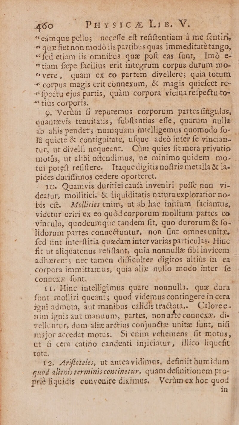T -—— P CÁ 92 we» Uds Wwe cU OX - *eámque pello; neceffe eft refiftentiam à me fentiri, * qux fiet non modó iis partibus quas immeditatétango, * fed etiam iis omnibus qux poft eas funt, Imó e- * tiam fxpe facilius erit integrum corpus durum mo- *vere, quam ex co partem divellere; quia totum * corpus magis erit connexum, &amp; magis quieícet re- *' (pectu ejus partis, quàm corpora vicina reipectu to- . *' tius corporis. | 9. Verüm fi reputemus corporum partes fingulas, quantxvis tenuitatis, fubftantias effe, quarum nulla: tur, ut divelli nequeant, Cum quies fit mera privatio tui poteft re(ilere. Ttaquedigitis noftris metalla &amp; la- pides duriffimos cedere oporteret. 1O. Quamvis duritiei caufa inveniri poffe non vi- deatur, mollitiei, &amp; liquiditatis natura exploratior no- bis eft. Mollities enim, ut ab hac initium faciamus, videtur oriri ex eo quód corporum molltum partes co vinculo, quodcumquc tandem fit, quo durorum &amp; fo- lidorum partes connectuntur, non (int omnesunitz, fed üint interftitia quedam intervarias particulas. Hinc fit ut aliquatenus reüiftant, quia nonnulle fibiinvicem adhzrent; nec tamen difficulter digitos altiüs in ea connexze funt. ! : 11, Hinc intelligimus quare nonnulli qux dura funt molliri queant; quod videmus contingere in cera igni admota, aut manibus calidis tra&amp;tata.. —Caloree- nim ignis aut manuum, partes, non afe connexa, di« velluntur, dum aliz arctius conjun&amp;tz unite funt, nifi majoraccedat motus, Si enim vehemens fit motus, ut fi cera catino candenti injiclatur, illico liquefit tota. E 12. Ariffoteles, ut antea vidimus, definiit humidum «nod alienis tarmimniscontinetur, quam definitionem pra- priéliquidis convenire diximus. Verüm ex hoc quod in ] |