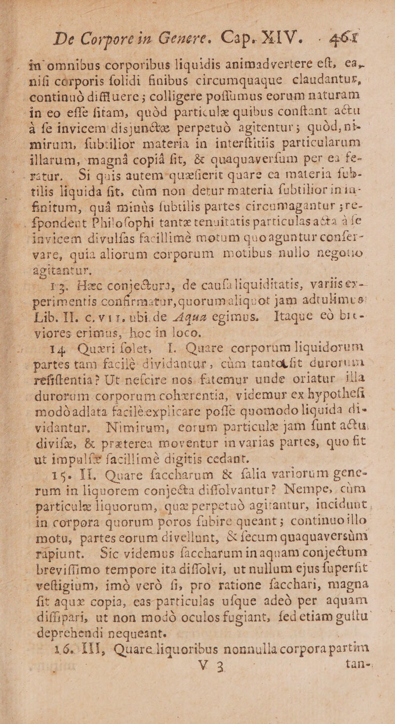 - De Corpore in. Geuere. Cap. XIV. . 461 &amp; .* H esr IN -* EY . à fe invicem disjuncte perpetuó agitentur; quód, nt- mirum, fübilior materia in interftitiis particularum illarum, magná copiá fit, &amp; quaquaverfum per ea fe- n . . . ue AERE tilis liquida Gt, cüm non detur materia fubtilior inia- finitum, quá minus fubtilis partes circamagantur ;re- vare, quia aliorum corporum motibus nullo negouo agitantur. — - r3. Hec conje&amp;ura, de caufiliquiditatis, variisex-- perimentis confirmstur, quorumaliqovot jam adtulimus: Lib. IT. c. vir. ebi.de 44442 egimus, Itaque có bic- viores erimus, hoc in loco. I4 Quzriíolet, I. Quare corporum liquidorum refi(lentia? Ut neícire nos. fatemur unde orlatur illa durorüm. corporum cohxrentia, videmur ex hypothefi modo adlata faciléexplicare poffe quomodo liquida di- vidantur, Nimirum, eorum particule jam funt acu; ut impulí* facillime digitis cedant. 15. If. Quare faccharum &amp; filia variorum gene- rum in liquorem conje&amp;a diffolvantur? Nempe, cüm particule liquorum, quz perpetaó agi'antur, incidunt in corpora quorum poros fabire queant; continuoillo motu, partescorum divellunt, &amp; fecum quaquaversüm ripiunt. Sic videmus faccharam inaquam conjectum breviffimo tempore itadiffolvi, ut nullum ejusfuperfit fit aqux» copia, eas-particulas ufque adeó per aquam diffipari, ut non modó oculosfugiant, fed etiam guitu deprehendi nequeant. 16. I1I, Quare liquoribus nonnulla corpora partira , V.3 tan-.