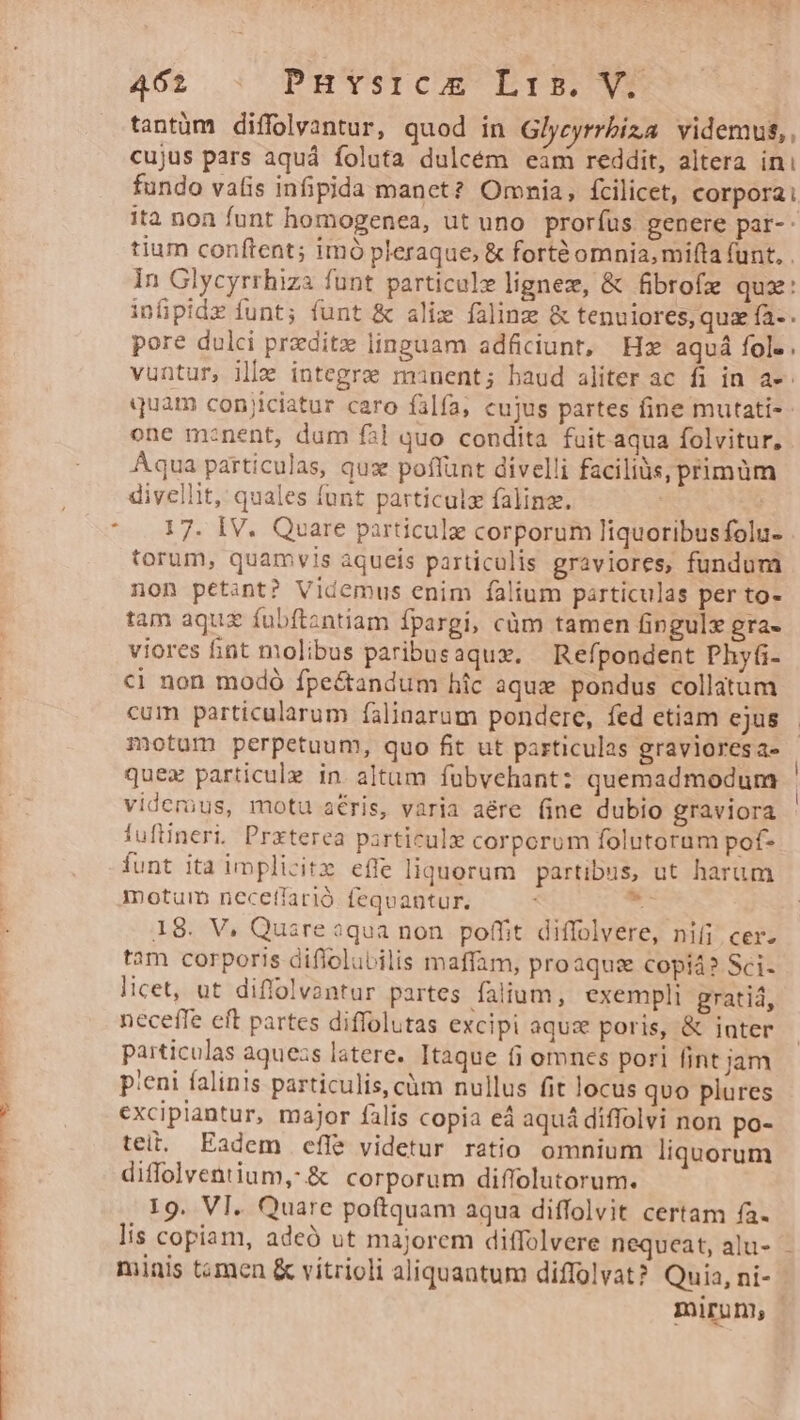4601. C PHYSICAE EIB VE tantüm diffolvantur, quod in Glycyrrbiza videmus,, cujus pars aquá foluta dulcém eim reddit, altera ini fundo vatis infipida manet? Omnia, fcilicet, corpora: ita non funt homogenea, ut uno proríus genere par-- tium conftent; imó pleraque, &amp; forté omnia, mifta (unt, . In Glycyrrhiza funt particule lignez, &amp; fibrofe quz: infüpidz funt; funt &amp; alie faline &amp; tenuiores, quz fa-. pore dulci przditz linguam adficiunt, Hz aquá fol. vuntur, ille integre manent; haud aliter ac fi in a». quam conjiciatur caro falfa, cujus partes fine mutati-- one m:nent, dum f51 quo condita fuit aqua folvitur, Aqua particulas, qux poflunt divelli faciliüs, primüm divellit, quales funt particulz falinz. torum, quamvis aqueis particulis graviores, fundum non petint? Videmus enim falium particulas per to- tam aquz fübftantiam fpargi, càm tamen fingulx gra- viores int molibus paribusaqux. Refpondent Phy(i- €i non modó fpe&amp;tandum hic aque pondus collatum cum particularum falinarum pondere, fed etiam ejus - motum perpetuum, quo fit ut particulas graviores a- quex particule in altam fübvehant: quemadmodum viderüus, motu aris, varia aére (ine dubio graviora iufüineri. Prxterea particule corporum folutorum pof- funt ita implicitz effe liquorum | partibus, ut harum motum necetfarió. feqvantur. Mg 18. V, Quare aqua non poffit diffolvere, nifi cer. tam corporis diflolubilis maffam, proaqus copiá? Sci- | licet, ut diffolvantur partes faiium, exempli gratiá, neceffe eft partes diffolutas excipi aqus poris, &amp; iater particulas aquezs latere. Itaque (i omncs pori fint jam | p'eni falinis particulis, cüm nullus fit locus quo plures ? excipiantur, major falis copia ed aquá diffolvi non po- tei. Eadem cfle videtur ratio omnium liquorum diffolventium ,.&amp; corporum diffolutorum. 19. VI. Quare poftquam aqua diffolvit certam fa. lis copiam, adeó ut majorem diffolvere nequeat, alu- - minis tomen &amp; vítrioli aliquantum diffolvat? Quia, ni- miruni |