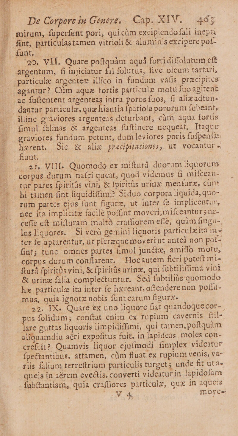 PRU ce Aon De Corpore in Genere, Cap. XIV. 465 fint, particulastamen vitrioli &amp; aluminis excipere poí- L '20. VII. Quare poftquim aquá forti diffolutum ef agantur? Cüm aqua fortis particulz motu fuo agitent ac fuftentent argenteas intra porosíuos, fi alixadfun- dantur particula, qux hiantia Ípatiola pororum fubeant, iliinc graviores argenteas deturbant, cüm aqua fortis fimul íalinas &amp; argenteas fuítinere nequeat. Itaque graviores fundum petunt, dum leviores poris fufpenía: hzrent. Sic &amp; alie pracipitarones, ut vocantur» fiunt. | à . 2t. VIII. Quomodo ex mifturá duorum liquorum corpus durum nafci queat, quod videmus fi mifcean- tur pares fpiritüs vini, &amp; fpiritüs urinz menturz, cünt hi tamen fint liquidiffimi? Siduo corpora liquida, quo- rum partes ejus funt figure, ut inter fe. implicentur, nec ita implicitz facilà poffint moveri, miíceantur; nc- ceífe et mifturam maltà craffiorem effe, quàm fingo-, losliquores. Si veró gemini liquoris particulzita in » ter fe aptarentur, ut plerzque moveri ut antea non pof- corpus durum conflarent. Hocautem fieri poteft mi- fturá fpiritüs vini, &amp; fpiritüs urinz, qui fübtiliffima vinl &amp; urinz falia complectuntur. Sed fubtiliüs quomodo he particulz ita inter fe hzreant, oftendere non poilu- mus, quia ignotz nobis funtearum figure. ^22. IX- Quare ex uno liquore fiat quandoquecor- pus folidum; conftat enim cx ropium cavernis flil- lare guttas liquoris limpidiffimi, qui tamen, poftquàm aliquamdiu aéri expofitus fuit, in lapideas moles con- crefcit? Quamvis liquor ejufmodi fimplex videatur fpe&amp;antibus, attamen, cüm fluat ex rupium venis, va- riis falium terre(trium particulis turget ; unde fit uta- queis in aérem eveis, converti videaturin lapidofam VA moyece