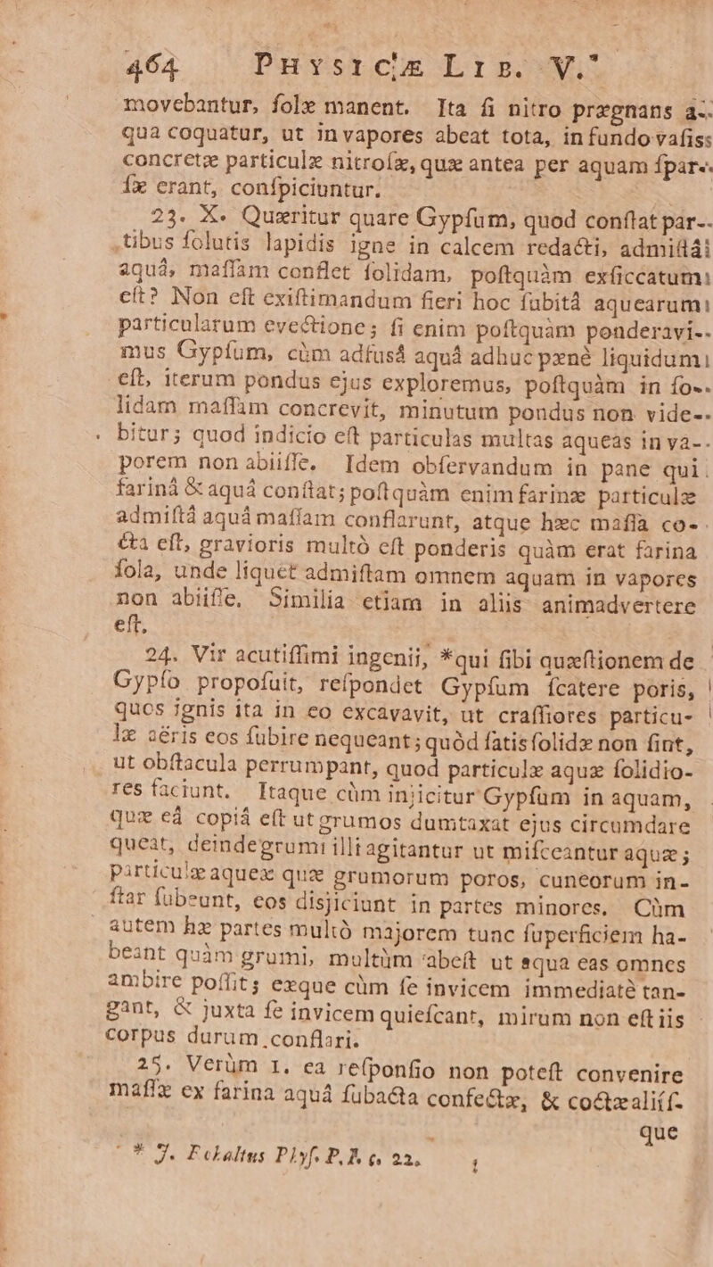 movebantur, fole manent. Ita fi nitro przgnans a-- qua coquatur, ut invapores abeat tota, in fundo vafis: concrete particulz nitroíz, qux antea per aquam fpar-. Íx crant, confpiciuntur. 23. X. Quxritur quare Gypfum, quod conftat par. tibus folutis lapidis igne in calcem redacti, admit4i aquà, mafíam conflet folidam, poftquàm exíiccatum: cít? Non eft exiftimandum fieri hoc fubit aquearumi particularum evectione; fi enim poftquàm ponderavi-. mus Gypfum, càüm adfusá aquá adhuc prné liquidum it, iterum pondus ejus exploremus, poftquàm in fo-. itur; quod indicio eft particulas multas aqueas in và- porem nonabiiffe, Idem obfervandum in pane qui. fariná &amp; aquá conflat; poflquàm enim farinz: particulz admiftà aquá mafíam conflarunt, atque hzc maflà co- &amp;a eft, gravioris multó eft ponderis quàm erat farina Íola, unde liquet admiftam omnem aquam in vapores non abiife,. Similia etiam in aliis animadvertere eft, 24. Vir acutiffimi ingenii, *qui fibi quxftionem de Gypío propofuit, refpondet Gypíum fÍcatere poris, qucs ignis ita in eo excavavit, ut craffiores particu- lx aéris eos fubire nequeant ; quód fatisfolidx non fint, ut obftacula perrumpant, quod particulz aquz folidio- res faciunt. Itaque cüm injicitur Gypfum in aquam, qux e4 copiá eft ut erumos dumtaxat ejus circumdare queàt, deindegrum! illtagitantur ut mifceantur aqua; pirticuie aquex quz grumorum poros, cuneorum in- ftar fubeunt, eos disjiciunt in partes minores, Cüm &amp;utem hz partes multó majorem tunc fuperficiem ha- beant quàm grumi, multüm abeft ut qua eas omnes ambire poffit; exque cüm fe invicem immediaté tan- gant, &amp; juxta fe invicem quiefcant, mirum non eft iis corpus durum conflari. 25. Verüm 1. ea re(ponfio non poteft convenire maffx ex farina aqu fübacta confe&amp;z, &amp; coctzali(f- * que (O* 2. Fclalms Plyf. P. E e. 22, 1