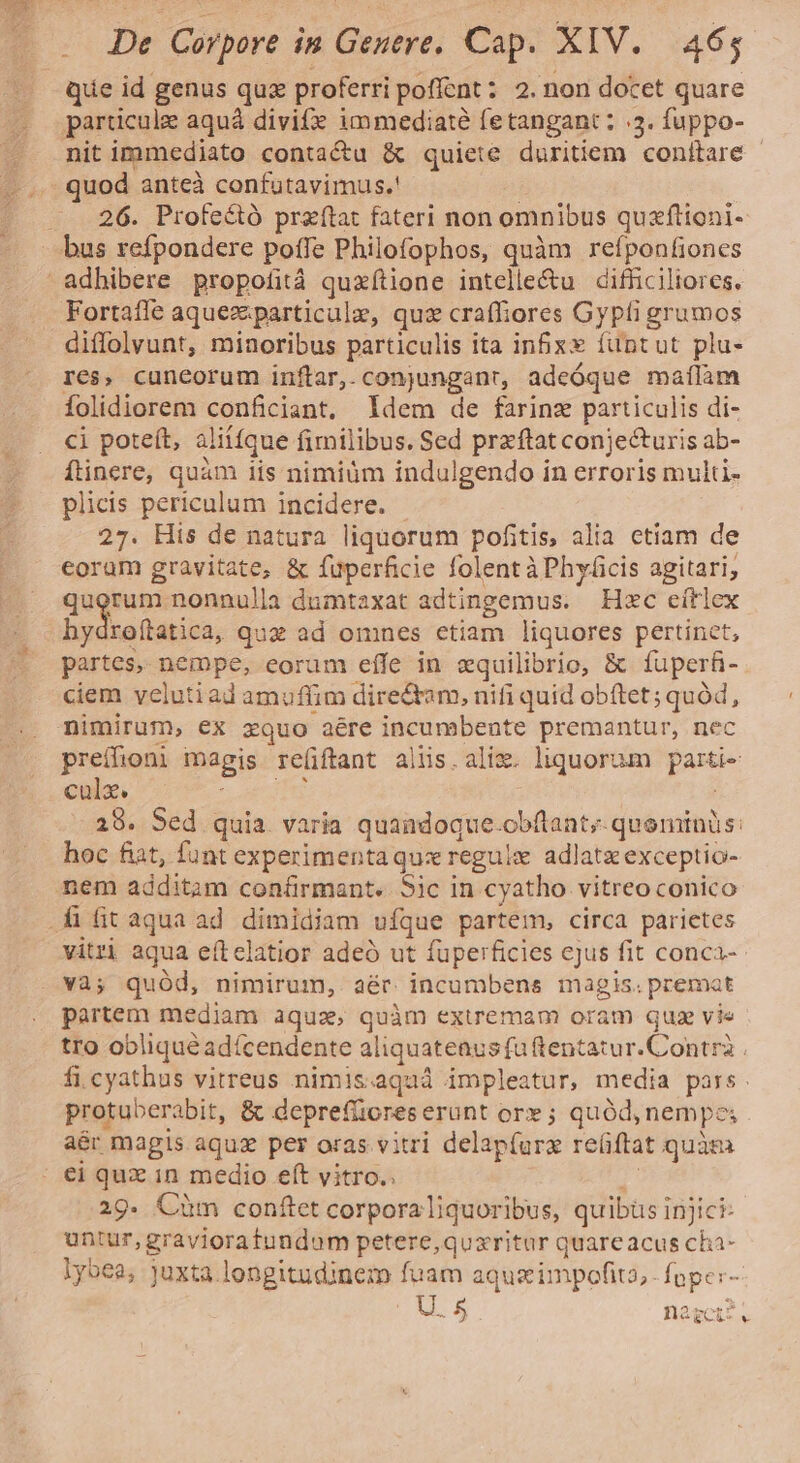 . Que id genus quz proferri pofícnt : 2. non docet quare 22 particule aquà divite immediaté fetangant : 5. fuppo- .— nitimmediato contactu &amp; quiete duritiem conftare - . .. quod anteà confutavimus.! |. 26. Profe&amp;tó przftat fateri non omnibus quxftioni- bus refpondere poffe Philofophos, quàm refponfiones adhibere propofità quxítione intelle&amp;u cifficiliores. . Fortaffe aquezparticule, quz craffiores Gypíi grumos .. diffolvunt, minoribus particulis ita in&amp;xx füntut plu- res, cuneorum inftar, .conjunganr, adeóque maílàm folidiorem conficiant, Idem de farinz particulis di- ci poteft, aliífque fimilibus. Sed przftat conjecturis ab- flinere, quàm iis nimiüm indulgendo in erroris multi- plicis periculum incidere. - 27. His de natura liquorum pofitis, alia etiam de eorum gravitate, &amp; fuperficie folent à Phyácis agitari, gegen: nonnulla dumtaxat adtingemus. Hxc eítlex hydroítatica, quz ad omnes etiam liquores pertinet, partes, nempe, eorum effe in zquilibrio, &amp; füperfi- ciem velutiad amuffim directam, nifi quid obftet; quód, nimirum, ex zquo aére incumbente premantur, nec preífioni magis re(iftant aliis.alix. liquorum parti- cole. E dS F 28. Sed quia varia quaadoque.obflant; quominis: hoc fiat, funt experimentaquz reguix adlatz exceptio- nem additam con&amp;ürmant.. Sic in cyatho vitreo conico .fifit aqua ad dimidiam ufque partem, circa parietes vitri aqua eítelatior adeó ut füperficies cjus fit conca- . và; quód, nimirum, aér incumbens magis. premat partem mediam aqua, quàm extremam oram qua vie tro obliqué adícendente aliquatenus fu tentatur.Contrà . fi cyathus vitreus nimis.aqaá impleatur, media pars. protuberabit, &amp; deprefüores erunt or» ; quód, nempe; aér magis aquz per oras vitri delapíurz reüftat quàm €i quz in medio eft vitro.. r 29- Cüm conftet corporaliquoribus, quibüs injici- untur,gravioratundum petere, quzritur quareacus cha- lybea, juxta.longitudinem fuam aqueimpofio,. fnper- H2gcis.