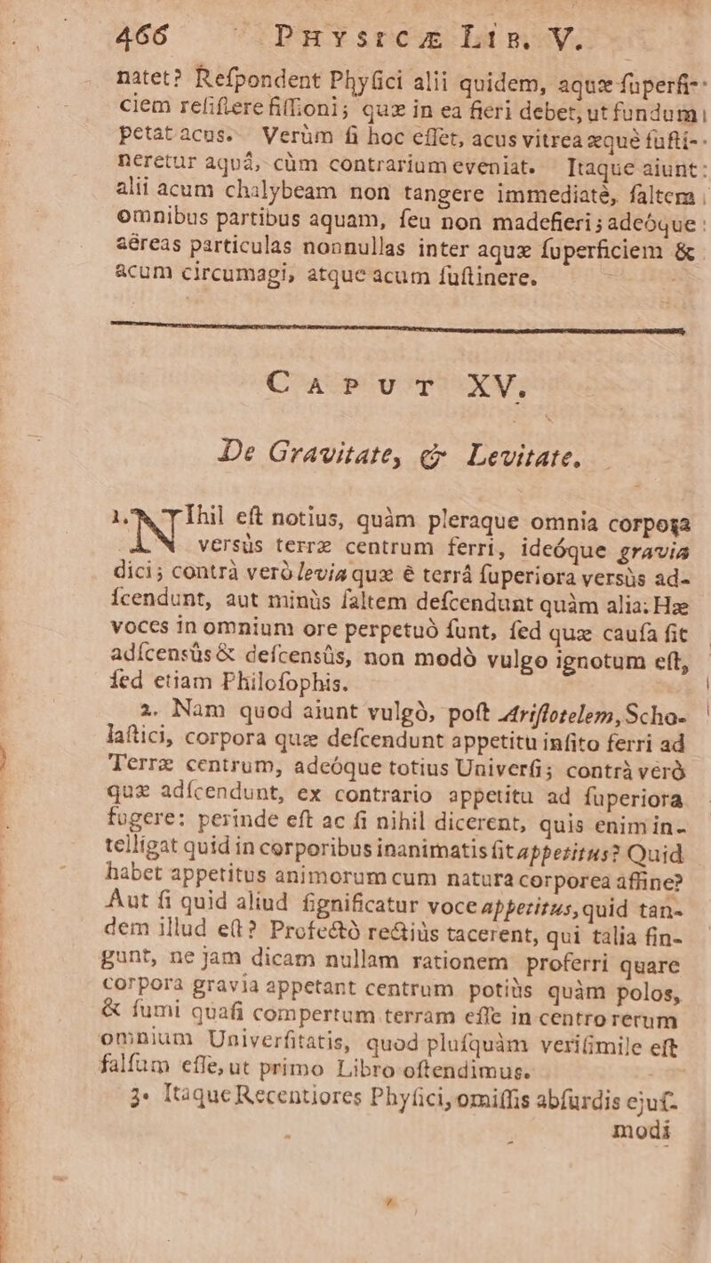 natet? Refpondent Phy(ici alii quidem, aquz fuperfi-: ciem refiflerefifioni; quz in ea fieri debet, ut fundum petatacus. Verüm fi hoc cflet, acus vitrea xqué füfti-- neretur àquá, cüm contrariumeveniat. Itaque aiunt: alii acum chalybeam non tangere immediaté, faltem | omnibus partibus aquam, feu non madefieri ; adeóque : aéreas particulas nonnullas inter aquz fuperficiem &amp; acum circumagi, atque acum fuftinere. CUP PET De Gravitate, e Levitate. 1. Ihil eft notius, quàm pleraque omnia corpoga versus terre centrum ferri, ideóque gravia dici; contrà veró levia qux é terrá fuperiora versis ad- Ícendunt, aut minüs faltem defcendunt quàm alia; Hze voccs in omnium ore perpetuó funt, fed quz caufa fit adícensüs &amp; defcensüs, non modó vulgo ignotum eft, fed etiam Philofophis. 2. Nam quod aiunt vulgó, poft 4triffotelem, Scho- laftici, corpora quz defcendunt appetitu infito ferri ad Terre centrum, adeóque totius Univer; contrà véró qu£ adícendunt, ex contrario appetitu ad fuperiora fugere: perinde eft ac fi nihil dicerent, quis enim in- telligat quid in corporibus inanimatis fit appezitus? Quid habet appetitus animorum cum natura corporea affine? Aut fi quid aliud. fignificatur voceapperitus, quid tan- dem illud e(t? Profectó re&amp;iüs tacerent, qui talia fin- gunt, ne Jam dicam nullam rationem proferri quare corpora gravia appetant centrum potiiis quàm polos, &amp; fumi quafi compertum terram effe in centro rerum falfum effe, ut primo Libro oftendimus. à: l'óque Recentiores Phyfici, omiffis abfurdis ejuf- modi