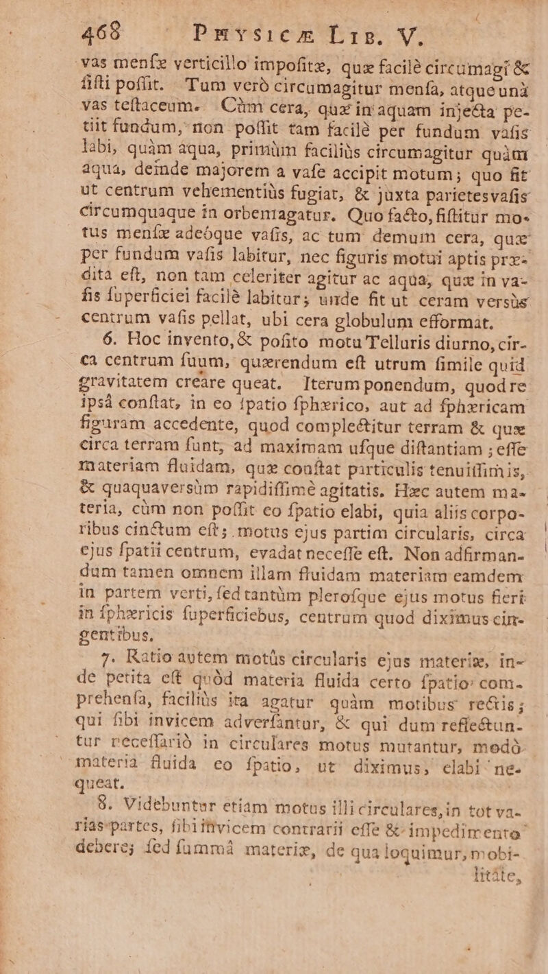vas menfe verticillo impofitz, quz facilé circumagi &amp; fiti poft. . 'Tum veró circumagitur menfa, atqueuni vas teftaceum..— Cirm cera, qux in aquam injecta pc- tiit fundum, non poffit tam facilé per fundum vafis labi, quàm aqua, primiim faciliüs circumagitur quátüt aqua, deinde majorem a vafe accipit motum ; quo fit ut centrum vehementiüs fugiat, &amp; juxta parietesvafis circumquaque in orbenragatur. Quo facto, fiftitur mo« tus meníx adeóque vafis, ac tum. demum cera, qua per fundam vafis labitur, nec figuris motui aptis prx dita eft, non tam celeriter agitur ac aqua; quz inva- fis fuperficiei facilà labitar; unde fitut ceram versüe centrum vafis pellat, ubi cera globulum efformat. 6. Hoc invento, &amp; pofito motu Telluris diurno, cir- ca centrum fuum, quxrendum eft utrum fimile quid gravitatem creare queat. Iterum ponendum, quod re ips conftat, in eo fpatio fphxrico, aut ad fphxricam figuram accedente, quod comple&amp;itur terram &amp; quae circa terram funt, ad maximam ufque diftantiam ; effe materiam fluidam, quz coaftat pirticulis tenuitfim is, &amp; quaquaversüm rapidiffime agitatis, Hzc autem ma- teria, cüm non poffit co fpatio elabi, quia aliis corpo- ribus cin&amp;um eft; motus ejus partim circularis, circa ejus fpatii centrum, evadat neceffe eft. Non adfrman- dum tamen omnem illam fluidam materiam eamdenmr In partem verti, fed tantüm plerofque ejus motus fieri in fphxricis fuperficiebus, centrum quod diximus cin- gentibus, 7. Ratio autem motüs circularis ejus materiz, in- de petita eft quód materia fluida certo fpatio: com- prehenfa, facilibs ita agatur qoàm motibus rectis ; qui fibi invicem adverfantur, &amp; qui dum refle&amp;un-. tur peceffarió in circulares motus mutantur, medó. materia fluida eo fpatio, ut diximus, elabi ne- queat. 8. Videbunter etiam motus illi circulares,in tot va- rias-partes, fibiitivicem contrarii effe &amp;- impedimento debere; íed fummi materim, de qua loquimur, mobi- litáte,