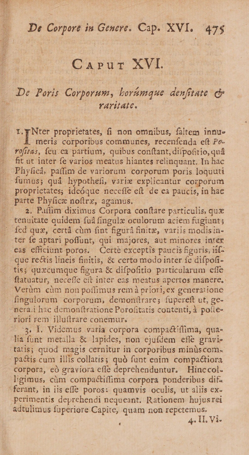 1 Carur XVI. De Poris Corporum, boramque denfrtate. c .. faritate. | - * up proprietates, fi non omnibus, faltem innu- meris corporibus communes, recenfenda eft Po- rofitas, feu.ca partium, quibus conftant, diípoitio, quá fit ut inter fe varios meatus hiantes relinquant. In hac Phyücá, paffim de variorum corporum poris loquati proprietates; ideóque neceffe eft de ea paucis, in hac parte Phy(ice noftrz, agamus. 2, Paíffim diximus Corpora conftare particulis, qux tenuitate quidem fud fingule oculorum aciem fugiunt; ter fe aptari poffunt, qui majores, aut minores inter cas efficiunt poros. Certe exceptis paucis figuris; is[- que rectis lineis finitis, &amp; certo modo inter fe difpofi- tis; quzcumque figura &amp; difpofitio particularum efle flatuatur, neceffe cít inter eas meatus apertos manere. Verüm cüm non poífimus remà priori, ex generatione fiagulorum corporum, demon(trare; fupereft ut, ge- nera.i hac demonftratione Porofitatis contenti, à poíte- 3. l. Videmus. varia corpora compa&amp;ifífima, qua- lia funt metalla &amp; lapides, non ejufdem efle gravi- tatis; quod magis cernitur in corporibus minüscom- pa&amp;is cum illis collatis; quó funt enim compaétiora corpora, eó graviora effe deprehenduntur, Hinccol- ligimus, cm compactiffima corpora ponderibus difz perimentis deprehendi nequeant. Rationem hujusrei adtulimus fuperiore Capite, quam non repctemus. &amp;