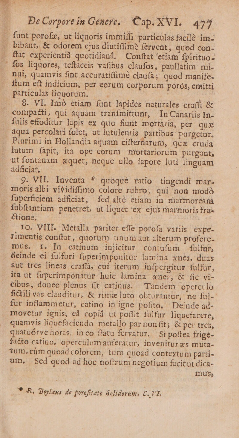 1 EGET .- ^a, T t De Corpore in Genere, Cap. XVI. 477 funt porofz, ut liquoris immiífi particulas facilé im- i. ftat experientià quotidiand. Conftat 'etiam fpirituo- fos liquores, teftaceis vafibus claufos, paullatim mi- nui, quamvis fint accuratiffimé claufa; quod manife- ftum eft indicium, per eorum corporum poros, emitti particulas liquorüm. c 5 8. VI. Imó étiam íunt lapides naturales craffi &amp; compa&amp;i, qui aquam tranfmittunt, In Canariis In- Plurimi in Hollandia aquam cifferharum, qux cruda lutum íàapit, ita ope eorum mortariorum purgant, adficiat, : 9. VIL. Inventa * quoque ratio tingendi mar. moris albi visidiffimo colore rubro, qui non modó fuperficiem adficiat, (ed altó etiam in marmoream fübftantiam penetret, ut liquet 'ex ejus marmoris fra- 1o. VIII. Metalla pariter effe porofa variis expe- rimentis conftat, quorum unum aut alterum profere- imus. 1. [In catinum injicitur contufum fulfur, deinde ei fulfuri fuperimponitur lamina xnea, duas aut tres lineas craffa, cui iterum infpergitur fulfur, ita ut fuperimponatur huic lamina xnea, &amp; fic vi- Cibus, donec plenus fit catinus. — Tandem operculo fi&amp;ili vas clauditur, &amp; rimz luto obturantur, ne ful. fur inflammetur, catino in igne pofito. Deinde ad- movetur ignis, cà copid ut poffit fulfur liquefacere, quamvis liguefaciendo metallo par nonfit; &amp; per tres, quatuórve horas. inco flatu fervatur. Si poftea frige- fa&amp;o catino, operculomauferatur, invenitur xs muta- tum, cüm quoad colorem, tum quoad contextum parti- um, Sed quod ad hoc noftrum negotium facitut dica- | mus; * A, Zoyleus de porofrtate Solidorum, C.1 T.