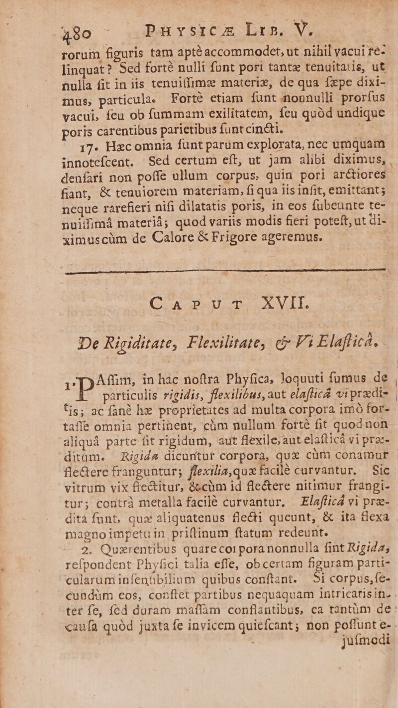 rorum figuris tam apté accommodet, ut nihil vacui re- linquat? Sed forté nulli funt pori tantz tenuitatis, ut nulla fit in iis tenuiffimz materi, de qua fxpe dixi- mus, particula. Forté etiam funt.nopnnulli prorfus vacui, feu ob fummam exilitatem, feu quód undique poris carentibus parietibus funt cin&i. : 17. Hxcomnia funt parum explorata, nec umquam innotefcent. Sed certum eft, ut jam alibi diximus, denfari non poffe ullum corpus. quin pori arctiores fiant, & tenuiorem materiam, fi qua iis infit, emittant ; neque rarefieri nifi dilatatis poris, in eos fubeunte te- nuiifimá materi; quod variis modis fieri poteft, ut di- ximuscüm de Calore & Frigore ageremus. Carr XVII. De Rigiditate, Flexilitate, c Vi E laflic. particulis rigidis, flexilibus, aut elafttcZ vi przedi- fis; ac fané he proprietates ad multa corpora imó for- taffe omnia pertinent, clim nullum forté fit quod non aliquá parte fit rigidum, aut flexile; aut elafticá vi praz- fle&ere franguntur; ffexilia,qux facilé curvantur. Sic vitrum vix f'e&itur, &cüm id fle&ere nitimur frangi- tur; contrà metalla facilé curvantur. Elafficá vi prz- magnoimpetuin priftinum ftatum redeunt. 2. Quzrentibus quarecoipora nonnulla fint Rigid25 refpondent Phyfici talia effe, obcertam team parti- cularum infenbbilium quibus conftant. 5i corpus,fe- juímodi