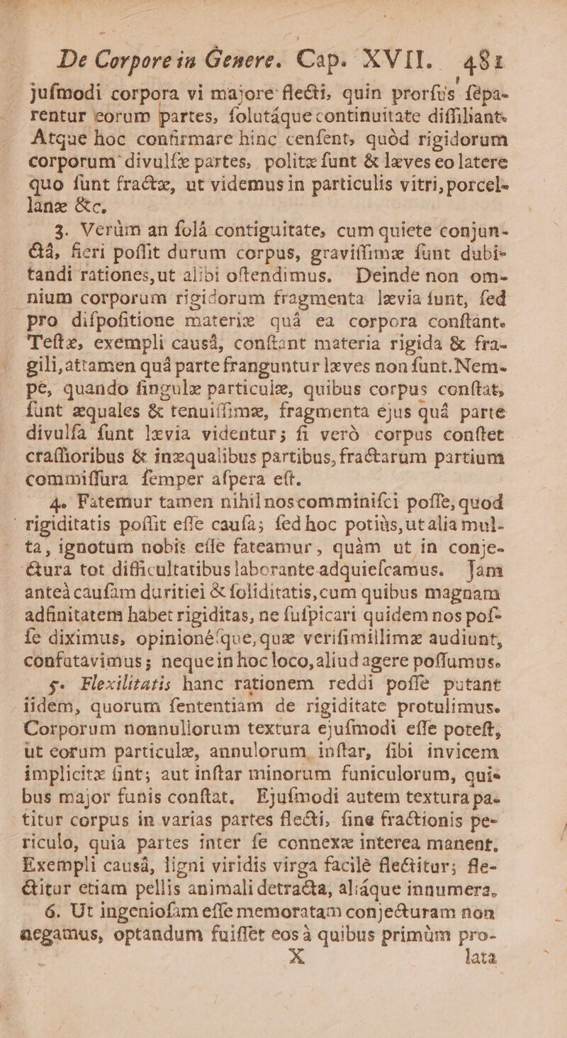  De Corpore in Genere. Cip. XVII. 48i jufmodi corpora vi majore fle&amp;i, quin prorfus fepa- rentur eorum partes, folutáque continuitate diffiliant. Atque hoc confirmare hinc cenfent, quód rigidorum corporum divulfe partes, politz funt &amp; lxves eo latere quo funt fractz, ut videmusin particulis vitri, porcel- lanz &amp;c. 3. Verüm an folà contiguitate, cum quiete conjun- &amp;, fieri poffit durum corpus, gravitfimx funt dubi- tandi rationes,ut alibi oftendimus. Deinde non om- nium corporum rieidorum fragmenta levia funt, fed pro difpofitione materie quá ea corpora conftànt. Teftz, exempli causá, conítant materia rigida &amp; fra- gili,attamen quá parte franguntur lxves non funt. Nem- pe, quando fingulz particule, quibus corpus conftat, funt zquales &amp; tenuiífime, fragmenta ejus quá parte divulfa funt lxvia videntur; fi veró corpus con(tet cra(lhioribus &amp; inzqualibus partibus, fra&amp;tarum partium commiffura femper afpera eft. 4. Fatemur tamen nihil noscomminifci poffe, quod ' rigiditatis poffit effe caufa; fed hoc potiüs,utalia mul- ta, ignotum nobi: cíle fateamur, quàm ut in conje- '&amp;ura tot difficultatibus laboranteadquiefcamus. Tam anteà caufam duritiei &amp; foliditatis,cum quibus magnam ad&amp;nitatem habet rigiditas, ne fufpicari quidem nos pof- Íe diximus, opinionéíque,quz verifimillimz audiunt, confatavimus; nequein hoc loco, aliud agere poffumus. 5. Flexilitatis hanc rationem reddi poffe putant iidem, quorum fententiam de rigiditate protulimus. Corporum nonnuliorum textura ejufmodi effe poteft, ut eorum particule, annulorum, inftar, fibi invicem implicitx nt; aut inftar minorum funiculorum, qui« bus major funis conftat, Ejufmodi autem textura pa- titur corpus in varias partes fle&amp;i, (ine fractionis pe- riculo, quia partes inter fe connexz interea manent, Exempli causá, ligni viridis virga facilé fle&amp;itur; fle- &amp;itur etiam pellis animali detra&amp;ta, aliáque innumera, 6. Ut ingeniofim effe memoratam conjecturam non acgamus, optandum fuiffet eosà quibus primüm vie ata