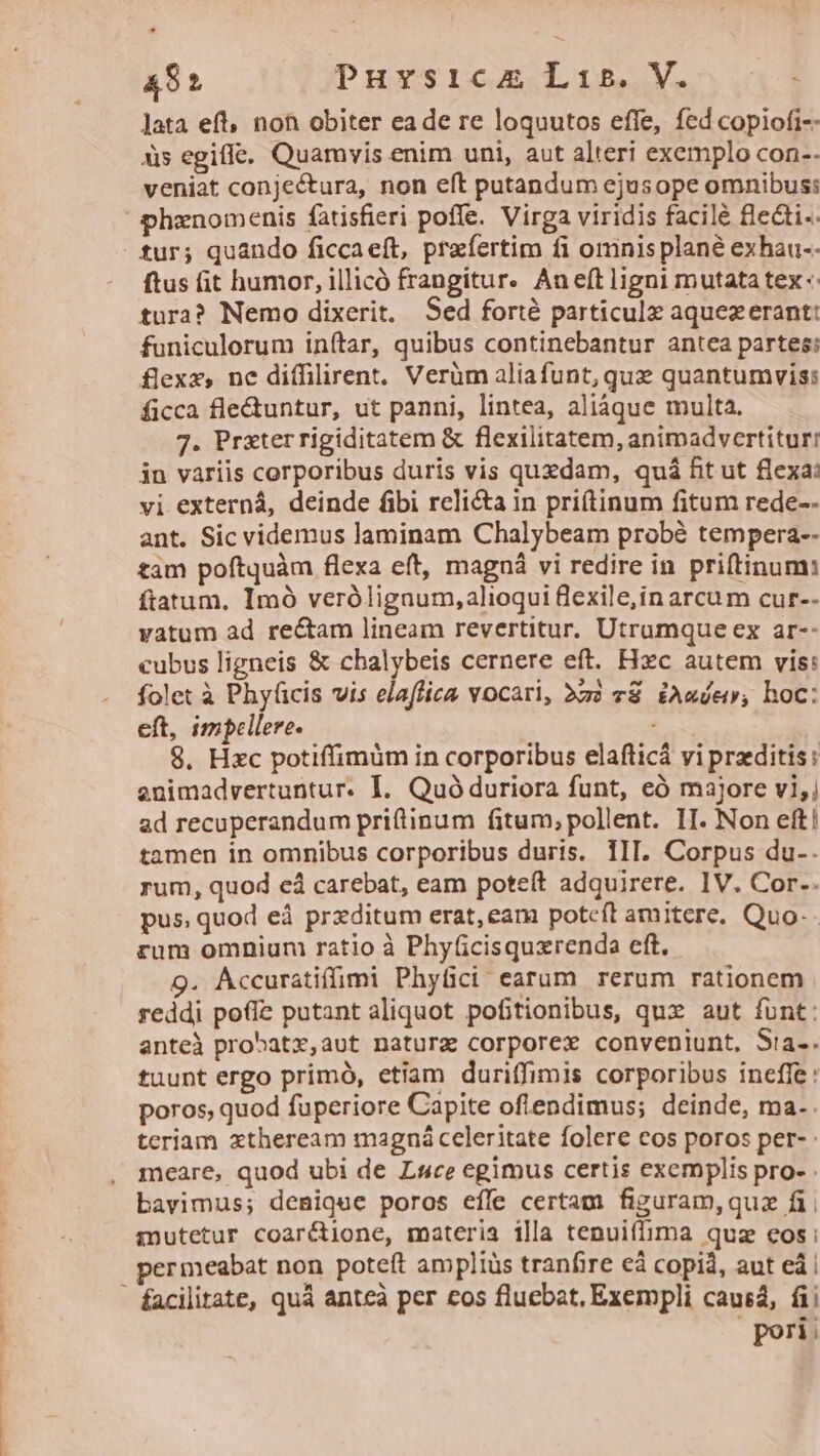 E AS Puvsicam Lib. V. Jata eft, noh obiter eade re loquutos effe, fed copiofi-- às egifle. Quamvis enim uni, aut alteri exemplo con-- veniat conjectura, non eft putandum ejusope omnibus; phxnomenis fatisfieri poffe. Virga viridis facilé fecti. fur; quando ficcaeft, praefertim fi omnis plané exhau-- ftus fit humor, illicó frangitur. Aneft ligni mutata tex: tura? Nemo dixerit, Sed forté particulz aquezerant: funiculorum inftar, quibus continebantur antea partes: flexx, nc diffilirent, Verüm aliafunt,qux quantumvis: ficca fle&amp;untur, ut panni, lintea, aliáque multa. 7. Prxterrigiditatem &amp; flexilitatem, animadvertitur: in variis corporibus duris vis quzdam, quá fit ut flexa: vi externá, deinde fibi reli&amp;a in pri(tinum fitum rede-- ant. Sic videmus laminam Chalybeam probé tempera-- tam poftquàm flexa eft, magná vi redire in priftinum: ftatum. Imó verólignum,alioqui flexile,in arcu m cur-- vatum ad rectam lineam revertitur. Utrumque ex ar-- cubus ligneis &amp; chalybeis cernere eft. Hzc autem vis: folet à Phyüicis vis elaffica vocari, àzà «€ £A«dev; hoc: eft, impellere. 8. Hzc potiffimüm in corporibus elafticá vi praeditis: enimadvertuntur. I. Quó duriora funt, eó majore v1;) ad recuperandum priftinum fitum, pollent. II. Non eft! tamen in omnibus corporibus duris. IIT. Corpus du-. rum, quod cá carebat, eam poteít adquirere. IV. Cor.. pus quod eà prxditum erat, eam potcft amitere. Quo- rum omniuni ratio à Phyficisquxrenda eft, 9. Accuratiffimi Phyüci earum rerum rationem reddi pofíe putant aliquot pofitionibus, qux aut funt: anteà probatx,aut nature corporex conveniunt, Sia-. tuunt ergo primó, etiam duriffimis corporibus ineffe: poros, quod fuperiore Capite oflendimus; deinde, ma.. teriam xtheream magná celeritate folere eos poros per- meare, quod ubi de Luce egimus certis exemplis pro- . bavimus; denique poros effe certam figuram,quz fi; mutetur coaré&amp;ione, materia illa tenuiffima quz eos: permeabat non poteft ampliüs tranfire eà copià, aut ei | - facilitate, quá anteà per eos fluebat, Exempli causa, fii pori: