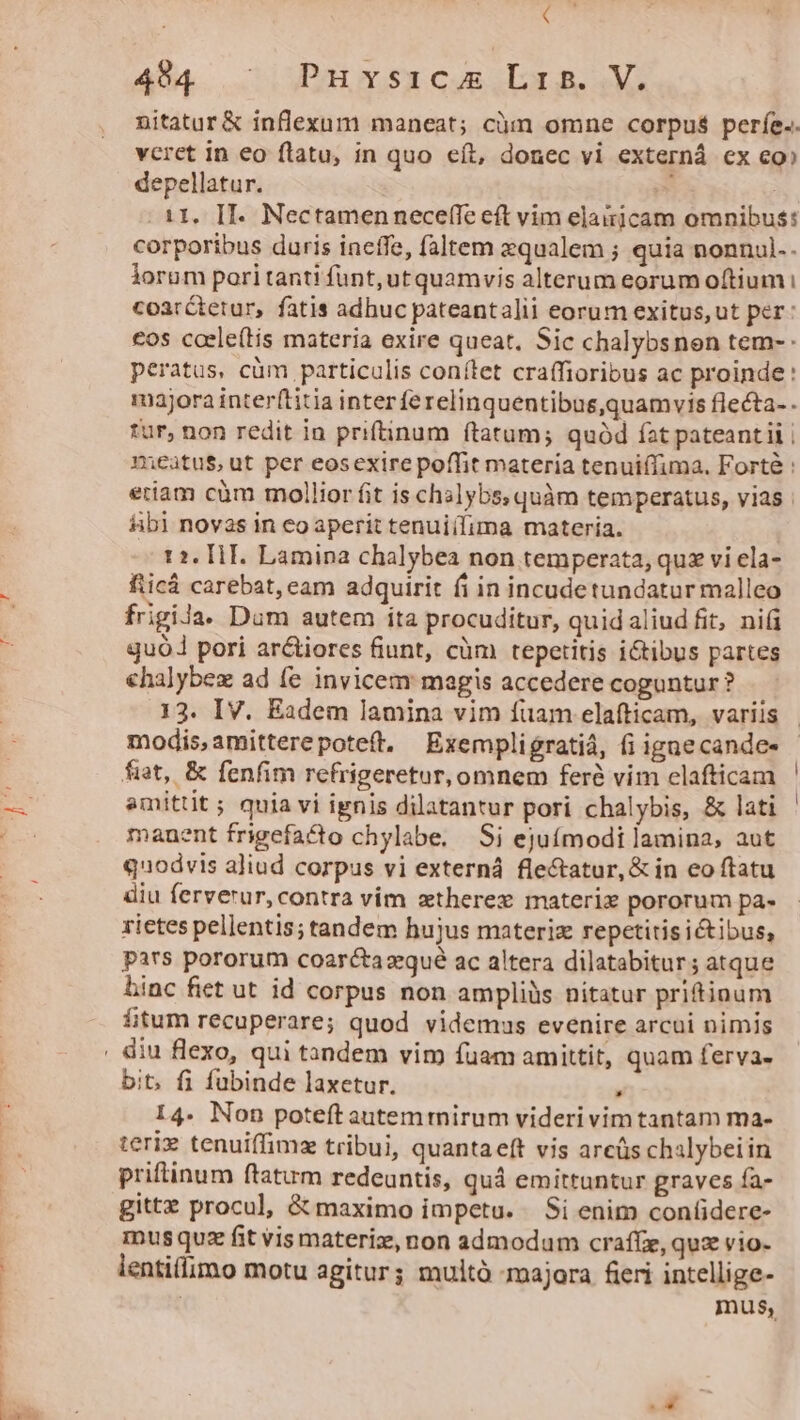 ( 494 | Puvsicu Lr. V. nitatur &amp; inflexum maneat; cüm omne corpus períe.. vcret in eo ftatu, in quo eít, donec vi externá ex eo» depellatur. 2d 11. II. Nectamenneceflfe eft vim elaiicam omnibus: corporibus duris ineffe, faltem qualem ; quia nonnul.- lorum pori tanti funt, ut quamvis alterum eorum oftium i coarctetur, fatis adhuc pateantalii eorum exitus, ut per: cos coele(tis materia exire queat. Sic chalybsnen tem- peratus, cüm particulis conítet craffioribus ac proinde: majora inter(titia inter ferelinquentibus,quamvis flecta- . tur, non redit in priftinum ftatum; quód fat pateantii | meatus, ut per eosexire poffit materia tenuiílima. Forté : etiam cüm mollior fit is chalybs, quàm temperatus, vias | Abi novas in eo aperit tenuiílima materia. 12. [1 E. Lamina chalybea non temperata, quz vi ela- fticá carebat, eam adquirit fi in incudetundatur malleo frigila. Dum autem ita procuditur, quid aliud fit, nii quo pori ar&amp;iores fiunt, cüm tepetitis ictibus partes halybez ad fe invicem magis accedere coguntur ? 13. IV. Eadem lamina vim fuam elafticam, variis modisamitterepoteft. Exempligratiá, fi ignecande- fiat, &amp; fenfim refrigeretur,omnem feré vim elafticam amittit ; quia vi ignis dilatantur pori chalybis, &amp; lati manent frigefacto chylabe, Si ejuímodi lamina, aut quodvis aliud corpus vi externá fle&amp;tatur,&amp; in eo ftatu diu ferverur, contra vim zxtherex materix pororum pa- rictes pellentis; tandem hujus materiz repetitis ictibus, pars pororum coaréctazqué ac altera dilatabitur ; atque hinc fiet ut id corpus non ampliüs nitatur pritioum ftum recuperare; quod videmus evenire arcui nimis bit. fi fubinde laxetur. , I4. Non poteft autemtmirum videri vim tantam ma- teriz tenuiffimz tribui, quantaeft vis arcüs chalybeiin priftinum ftatum redeuntis, quà emittuntur graves fa- gittz procul, &amp; maximo impetu. Si enim confidere- mus quz fit vis materiz, non admodum crafíz, quz vio- lentiflimo motu agitur; multó majora fieri intellige- | mus,