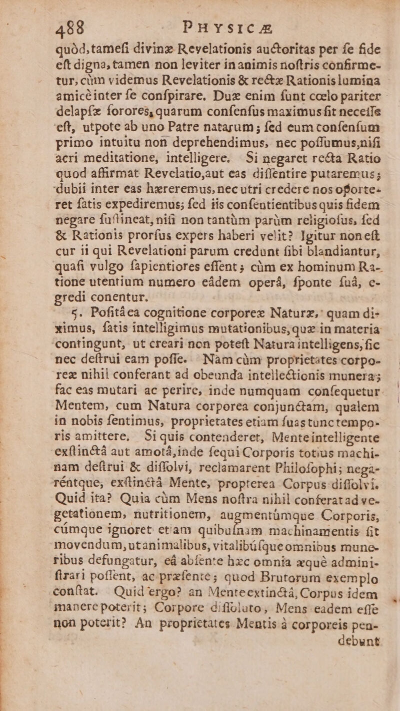 px ME——SemcYTS c—MLPSUT 488 PHYSICA quód,tamefi divinz Revelationis auctoritas per fe fide eft digna, tamen non leviter in animis noftris confirme- tur, cim videmus Revelationis &amp; re&amp;z Rationis lumina amicéinter fe confpirare. Dux enim funt ccelo pariter - delapfz forores, quarum confenfus maximus fit neceiTe primo intuitu non deprehendimus, nec poffumus;nifi acri meditatione, intelligere, Si negaret re&amp;a Ratio quod affirmat Revelatio,aut eas diffentire putaremus; ret fatis expediremus; fed iis confcntientibusquis idem negare fuftineat, ni(i non tantàm parüm religiofus, fed &amp; Rationis prorfus expers haberi velit? Igitur nonet quafi vulgo fapientiores effent ; cüm ex hominum Ra-. tione utentium numero eádem operá, fponte íuà, e- gredi conentur. 5. Pofitáea cognitione corporex Naturz,' quam di- ximus, fatis intelligimus mutationibus, quz in materia nec deftrui eam pofie. Nam cüm proprietates corpo- rez nihil conferant ad obeunda intellectionis munera; fac eas mutari ac perire, inde numquam coníequetur: Mentem, cum Natura corporea conjunctam, qualem in nobis fentimus, proprietates etiam fuastunctempo- ris amittere, Siquis contenderet, Menteintelligente exflin&amp;tá aut amotá,inde fequi Corporis totius machi- nam de(trui &amp; diffolvi, reclamarent Philofophi; nega- réütque, exítinétá Mente, propterea Corpus diffolvi. Quid ita? Quia càm Mens noftra nihil conferatad ve- getationem, nutritionem, augmentümque Corporis, cumque 1gnoret et'am quibuínam machinamentis fit movendum, utanimalibus, vitalibüf(que omnibus mune- ribus defungatur, eá abíente hzc omnia xqué admini- firari poflent, ac przfente; quod Brutorum exemplo conftat. Quid'ergo? an Menteextinctá, Corpus idem non poterit? An proprictates Mentis à corporeis pen- debunt